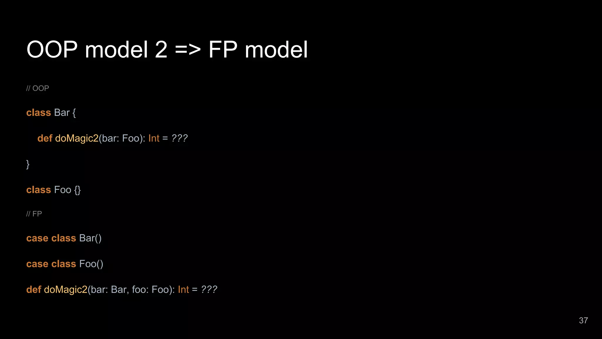 OOP model 2 => FP model // OOP class Bar { def doMagic2(bar: Foo): Int = ??? } class Foo {} // FP case class Bar() case class Foo() def doMagic2(bar: Bar, foo: Foo): Int = ??? 37 