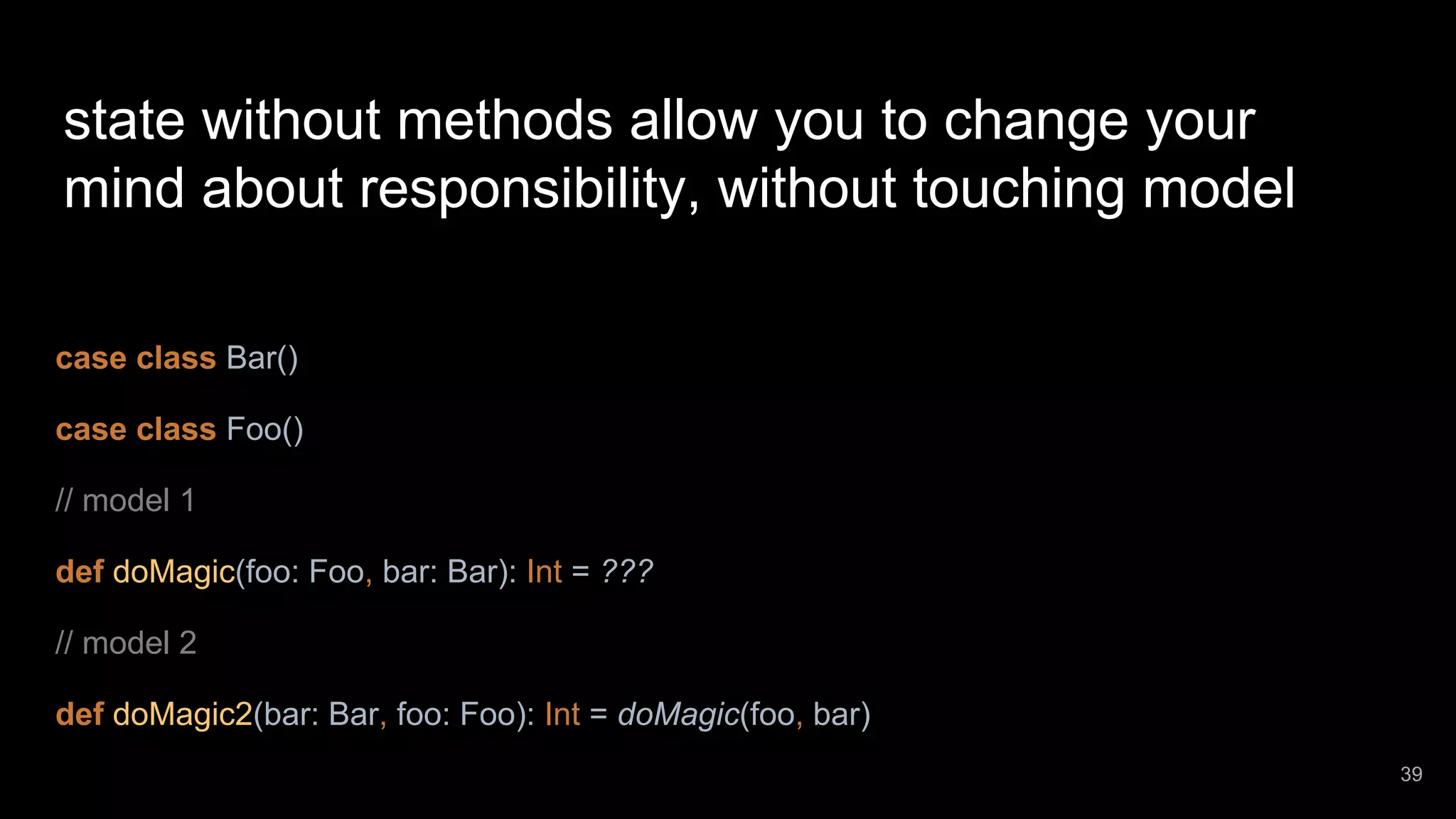state without methods allow you to change your mind about responsibility, without touching model case class Bar() case class Foo() // model 1 def doMagic(foo: Foo, bar: Bar): Int = ??? // model 2 def doMagic2(bar: Bar, foo: Foo): Int = doMagic(foo, bar) 39 
