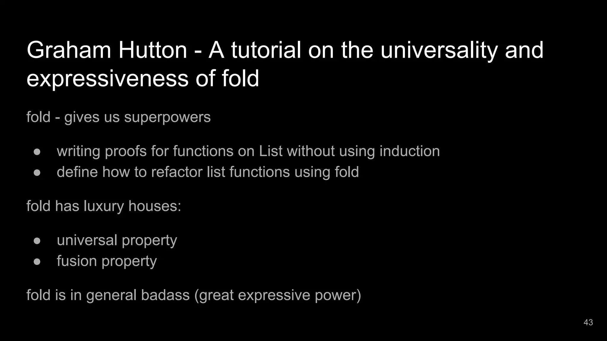 Graham Hutton - A tutorial on the universality and expressiveness of fold fold - gives us superpowers ● writing proofs for functions on List without using induction ● define how to refactor list functions using fold fold has luxury houses: ● universal property ● fusion property fold is in general badass (great expressive power) 43 