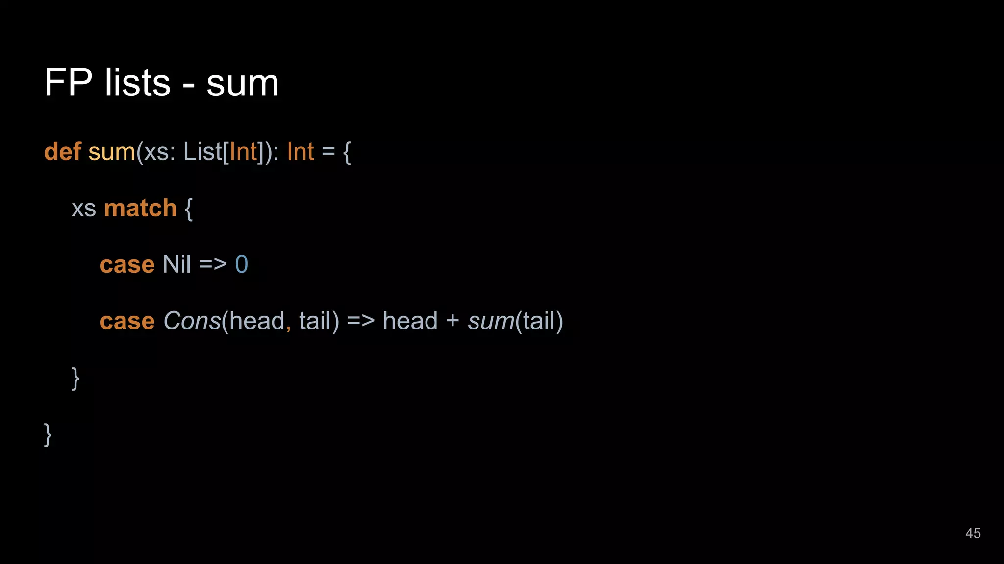 FP lists - sum def sum(xs: List[Int]): Int = { xs match { case Nil => 0 case Cons(head, tail) => head + sum(tail) } } 45 