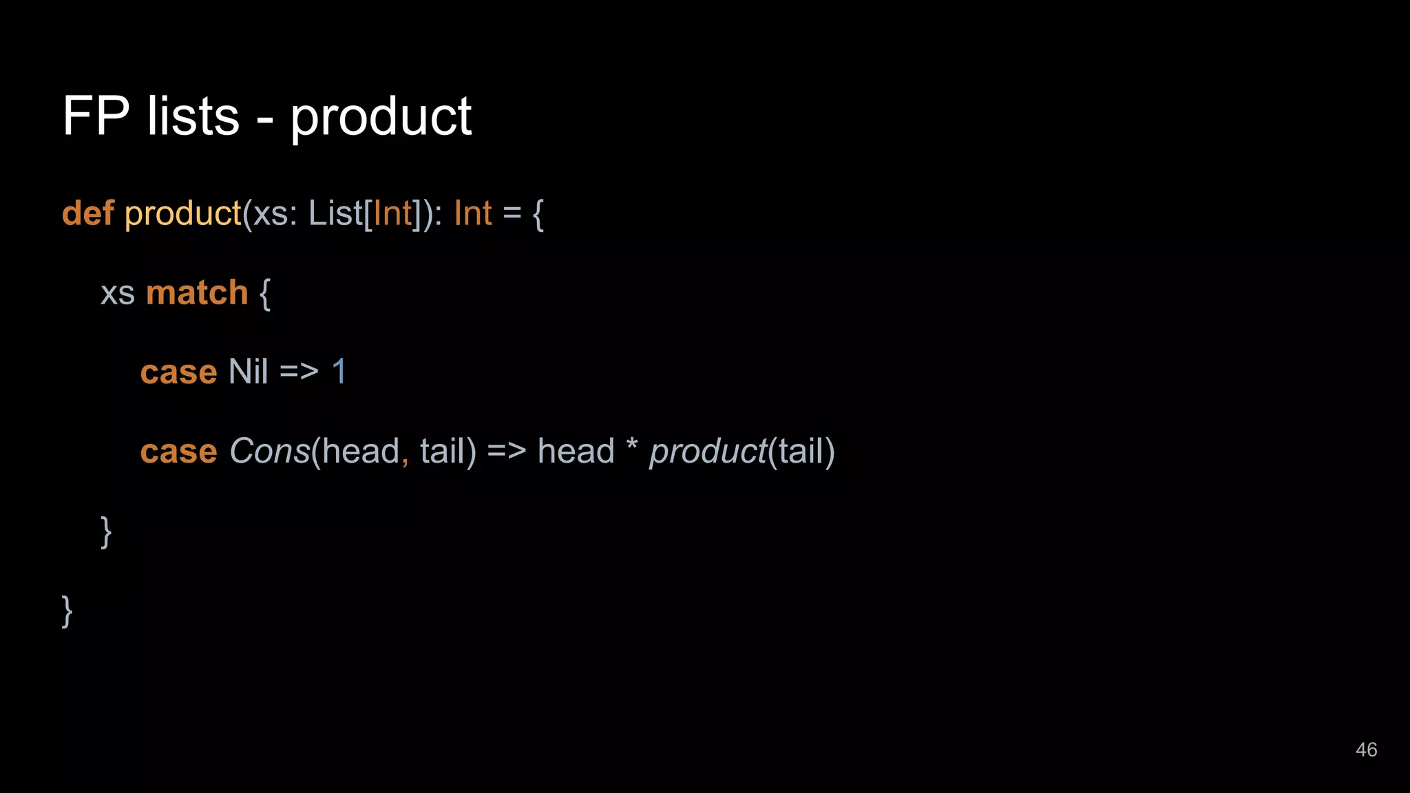 FP lists - product def product(xs: List[Int]): Int = { xs match { case Nil => 1 case Cons(head, tail) => head * product(tail) } } 46 