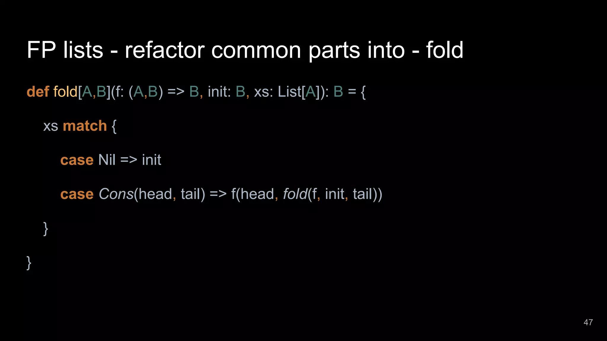 FP lists - refactor common parts into - fold def fold[A,B](f: (A,B) => B, init: B, xs: List[A]): B = { xs match { case Nil => init case Cons(head, tail) => f(head, fold(f, init, tail)) } } 47 