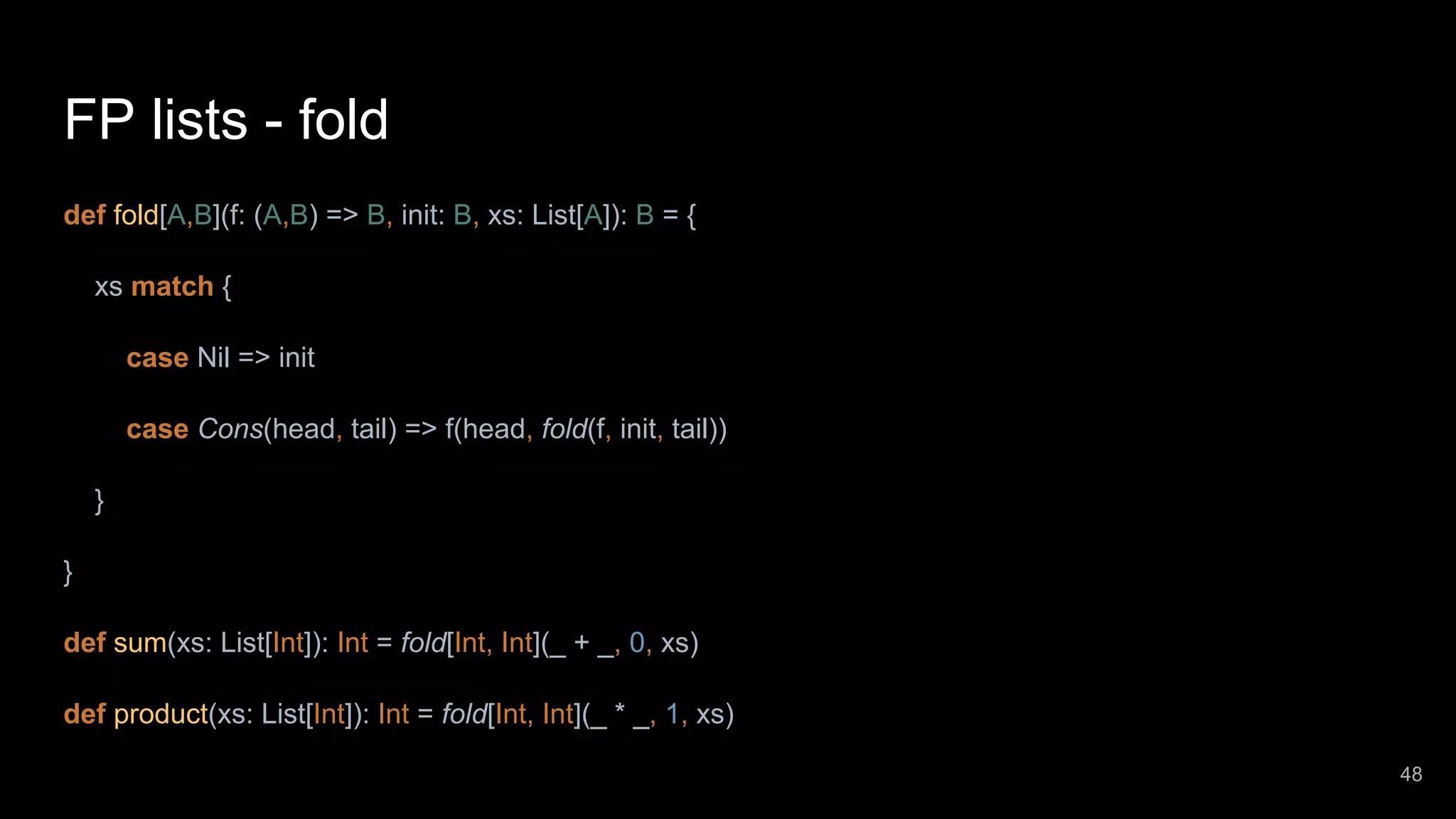 FP lists - fold def fold[A,B](f: (A,B) => B, init: B, xs: List[A]): B = { xs match { case Nil => init case Cons(head, tail) => f(head, fold(f, init, tail)) } } def sum(xs: List[Int]): Int = fold[Int, Int](_ + _, 0, xs) def product(xs: List[Int]): Int = fold[Int, Int](_ * _, 1, xs) 48 