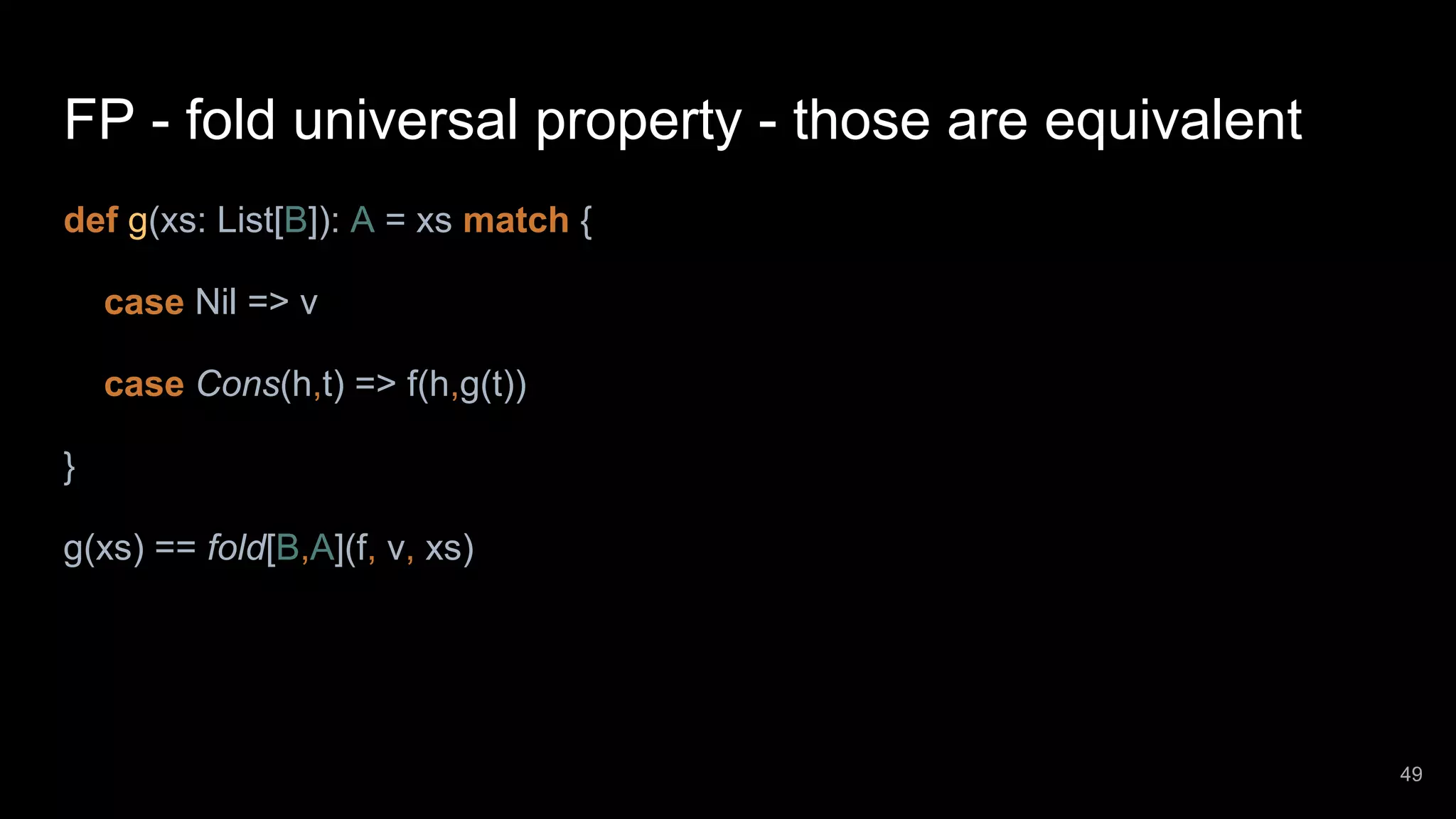 FP - fold universal property - those are equivalent def g(xs: List[B]): A = xs match { case Nil => v case Cons(h,t) => f(h,g(t)) } g(xs) == fold[B,A](f, v, xs) 49 