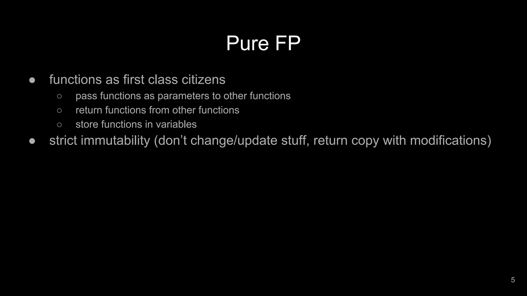 Pure FP ● functions as first class citizens ○ pass functions as parameters to other functions ○ return functions from other functions ○ store functions in variables ● strict immutability (don’t change/update stuff, return copy with modifications) 5 