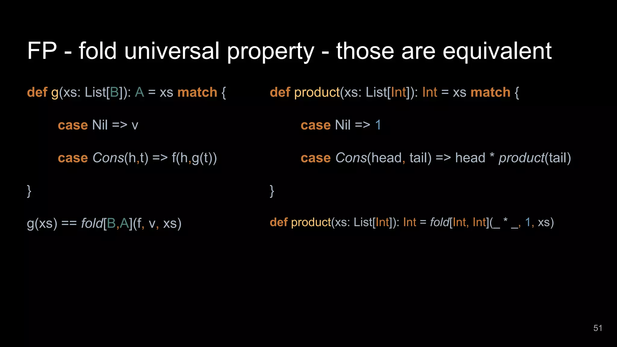 FP - fold universal property - those are equivalent def g(xs: List[B]): A = xs match { case Nil => v case Cons(h,t) => f(h,g(t)) } g(xs) == fold[B,A](f, v, xs) def product(xs: List[Int]): Int = xs match { case Nil => 1 case Cons(head, tail) => head * product(tail) } def product(xs: List[Int]): Int = fold[Int, Int](_ * _, 1, xs) 51 