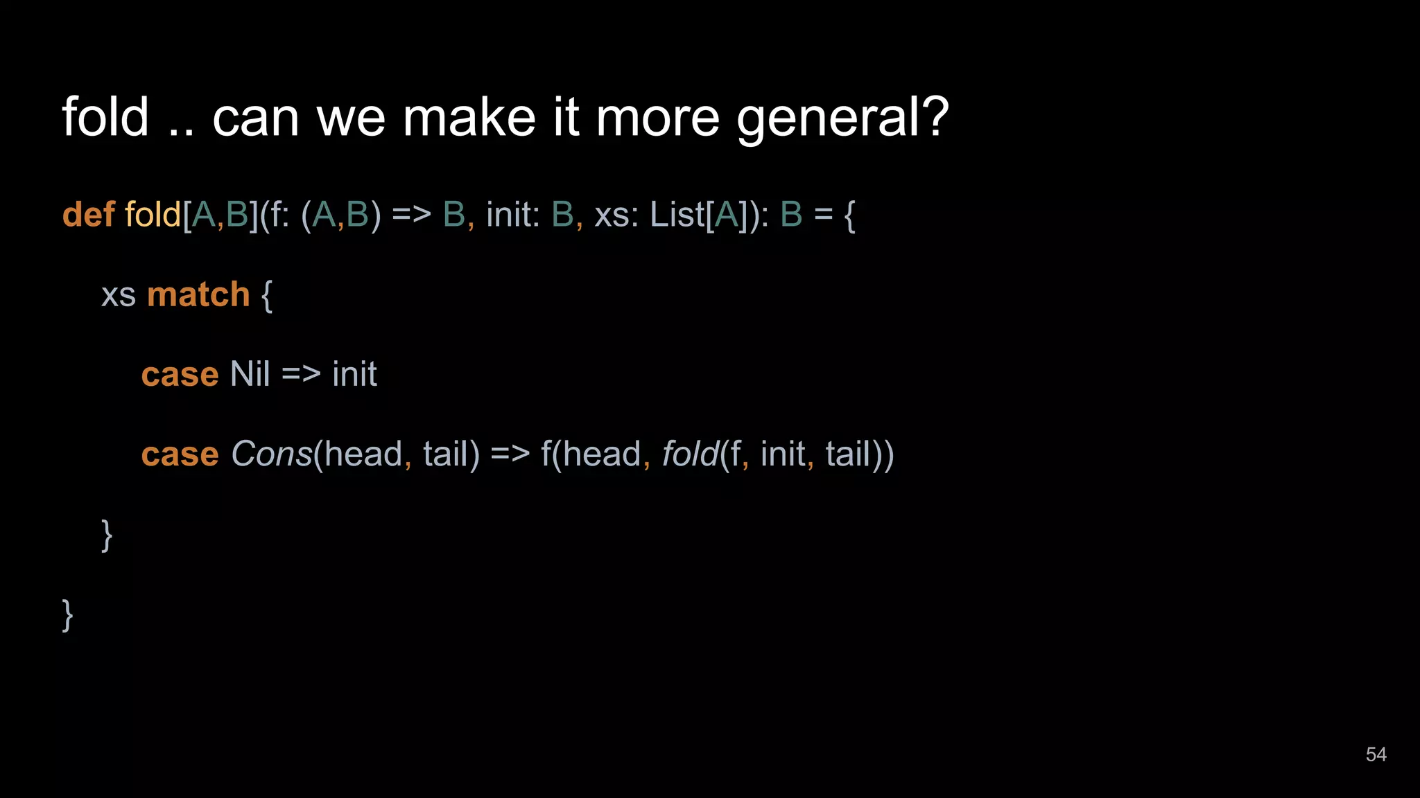 fold .. can we make it more general? def fold[A,B](f: (A,B) => B, init: B, xs: List[A]): B = { xs match { case Nil => init case Cons(head, tail) => f(head, fold(f, init, tail)) } } 54 