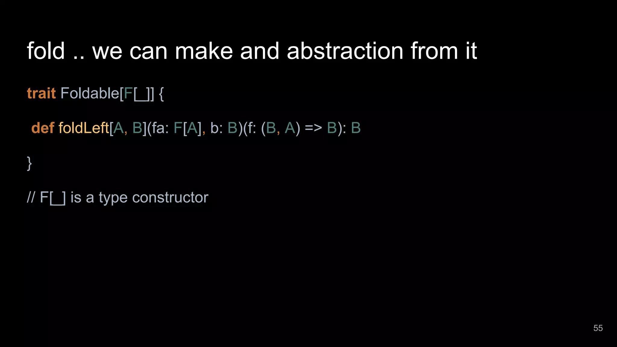 fold .. we can make and abstraction from it trait Foldable[F[_]] { def foldLeft[A, B](fa: F[A], b: B)(f: (B, A) => B): B } // F[_] is a type constructor 55 