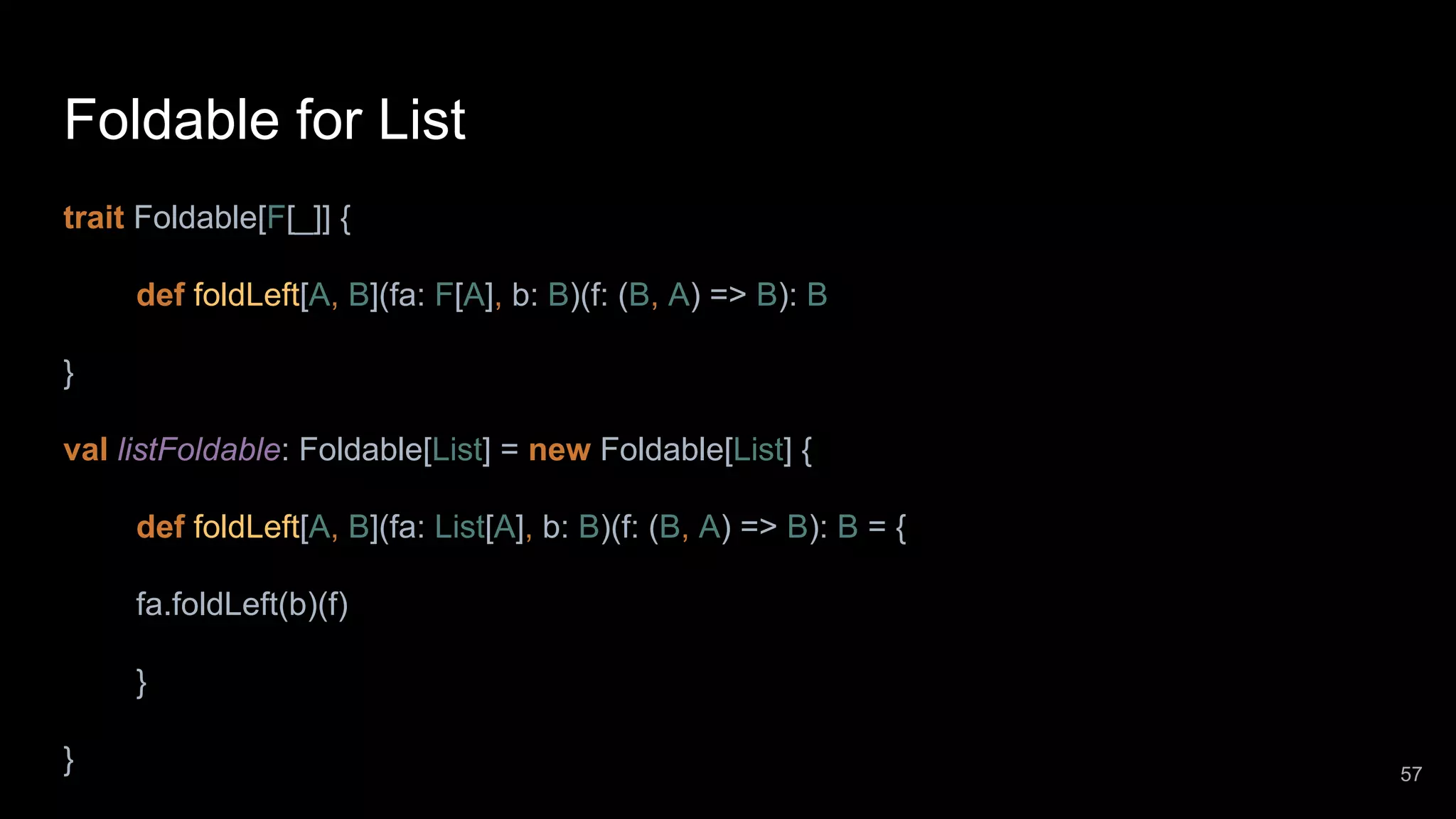 Foldable for List trait Foldable[F[_]] { def foldLeft[A, B](fa: F[A], b: B)(f: (B, A) => B): B } val listFoldable: Foldable[List] = new Foldable[List] { def foldLeft[A, B](fa: List[A], b: B)(f: (B, A) => B): B = { fa.foldLeft(b)(f) } } 57 