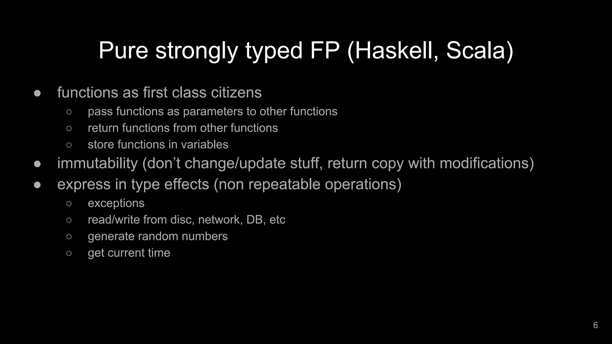 Pure strongly typed FP (Haskell, Scala) ● functions as first class citizens ○ pass functions as parameters to other functions ○ return functions from other functions ○ store functions in variables ● immutability (don’t change/update stuff, return copy with modifications) ● express in type effects (non repeatable operations) ○ exceptions ○ read/write from disc, network, DB, etc ○ generate random numbers ○ get current time 6 