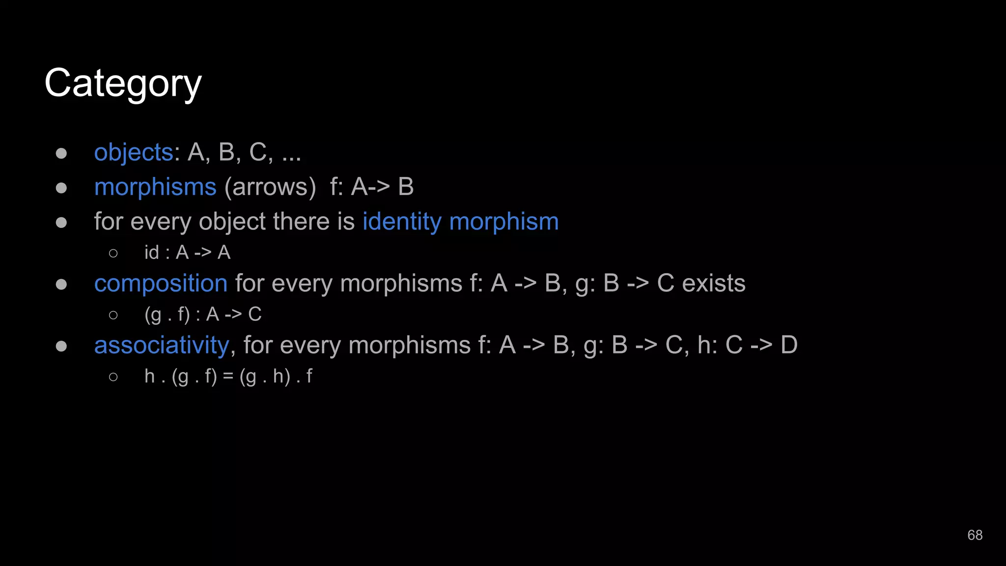Category ● objects: A, B, C, ... ● morphisms (arrows) f: A-> B ● for every object there is identity morphism ○ id : A -> A ● composition for every morphisms f: A -> B, g: B -> C exists ○ (g . f) : A -> C ● associativity, for every morphisms f: A -> B, g: B -> C, h: C -> D ○ h . (g . f) = (g . h) . f 68 