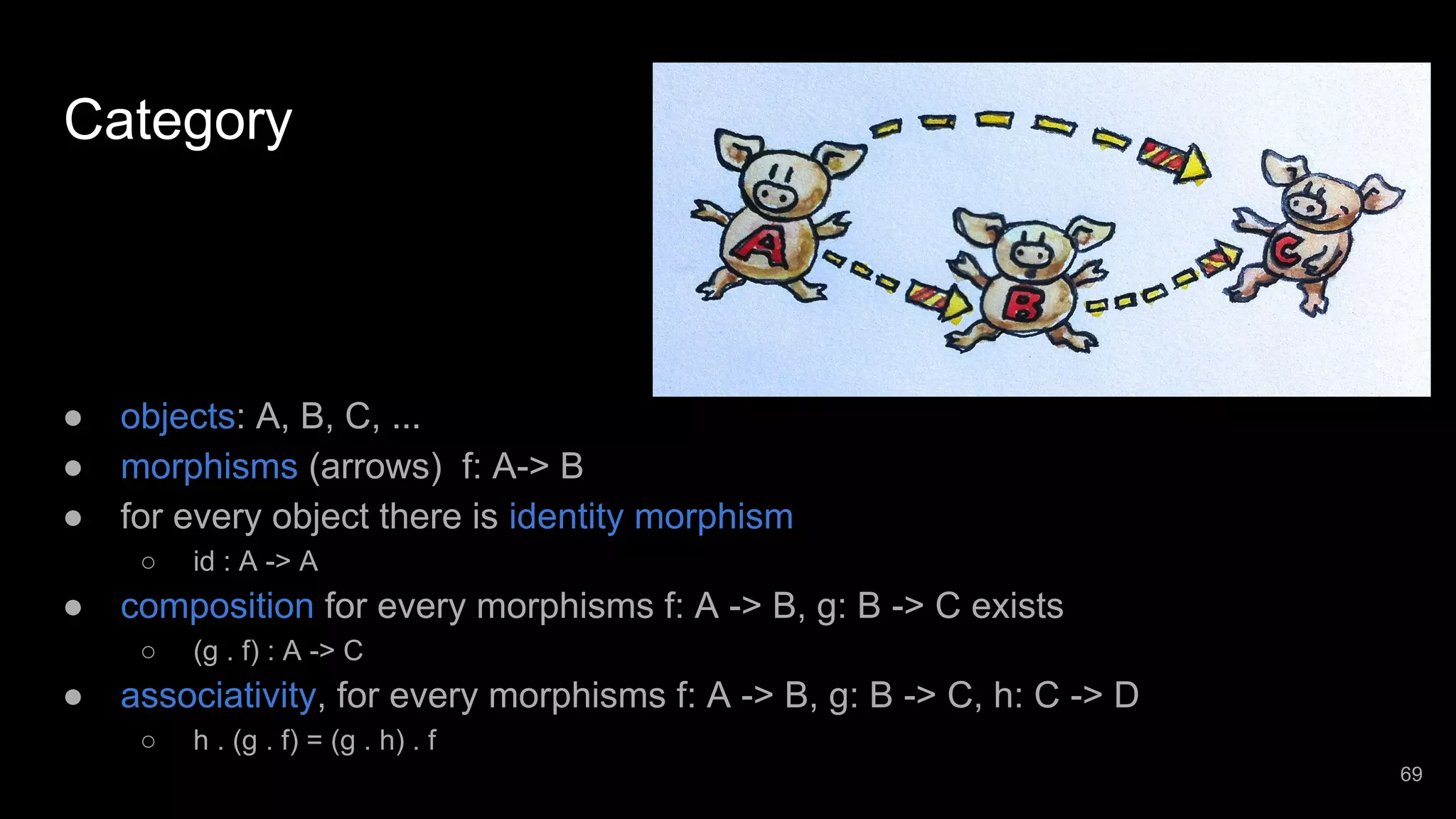 Category ● objects: A, B, C, ... ● morphisms (arrows) f: A-> B ● for every object there is identity morphism ○ id : A -> A ● composition for every morphisms f: A -> B, g: B -> C exists ○ (g . f) : A -> C ● associativity, for every morphisms f: A -> B, g: B -> C, h: C -> D ○ h . (g . f) = (g . h) . f 69 
