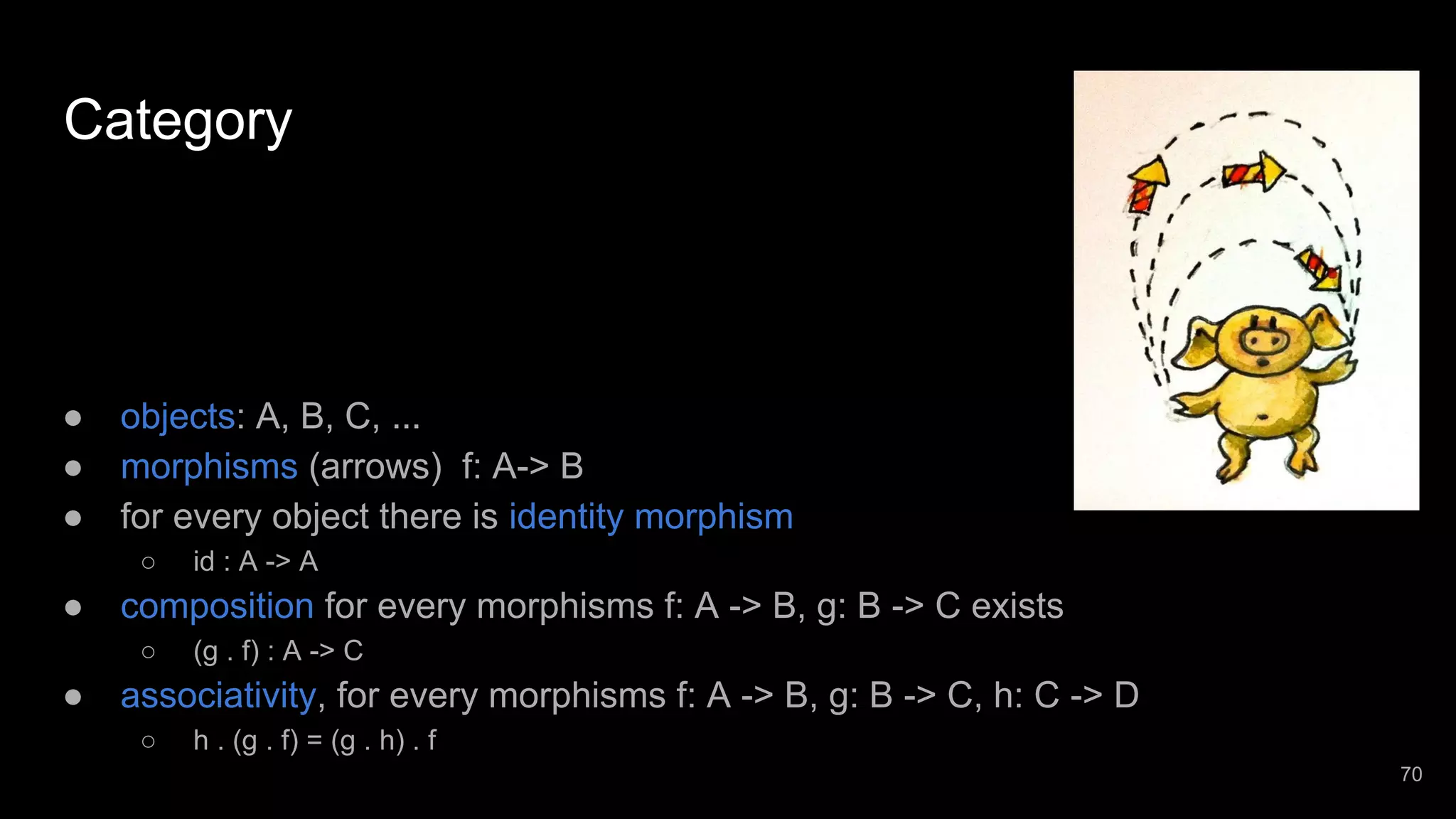 Category ● objects: A, B, C, ... ● morphisms (arrows) f: A-> B ● for every object there is identity morphism ○ id : A -> A ● composition for every morphisms f: A -> B, g: B -> C exists ○ (g . f) : A -> C ● associativity, for every morphisms f: A -> B, g: B -> C, h: C -> D ○ h . (g . f) = (g . h) . f 70 