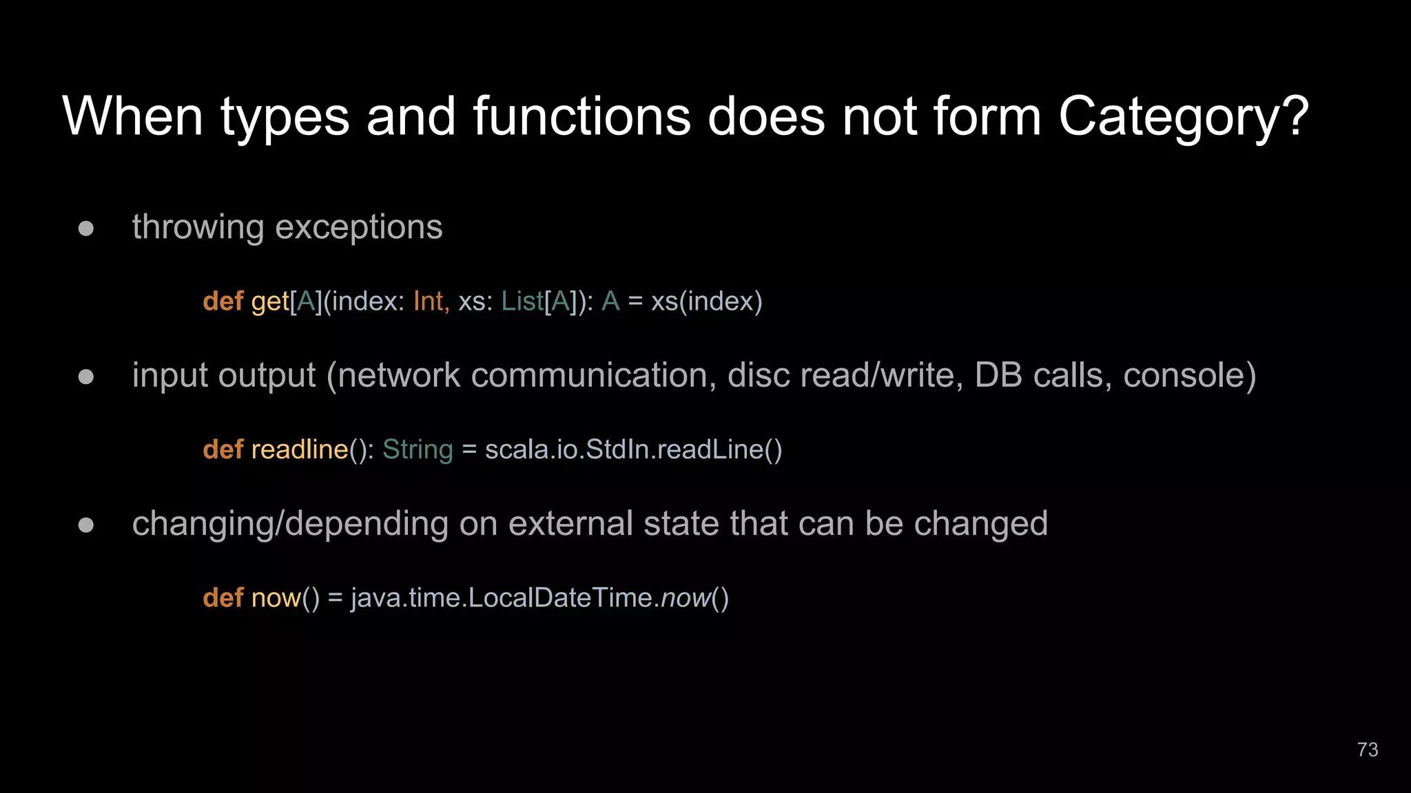 When types and functions does not form Category? ● throwing exceptions def get[A](index: Int, xs: List[A]): A = xs(index) ● input output (network communication, disc read/write, DB calls, console) def readline(): String = scala.io.StdIn.readLine() ● changing/depending on external state that can be changed def now() = java.time.LocalDateTime.now() 73 