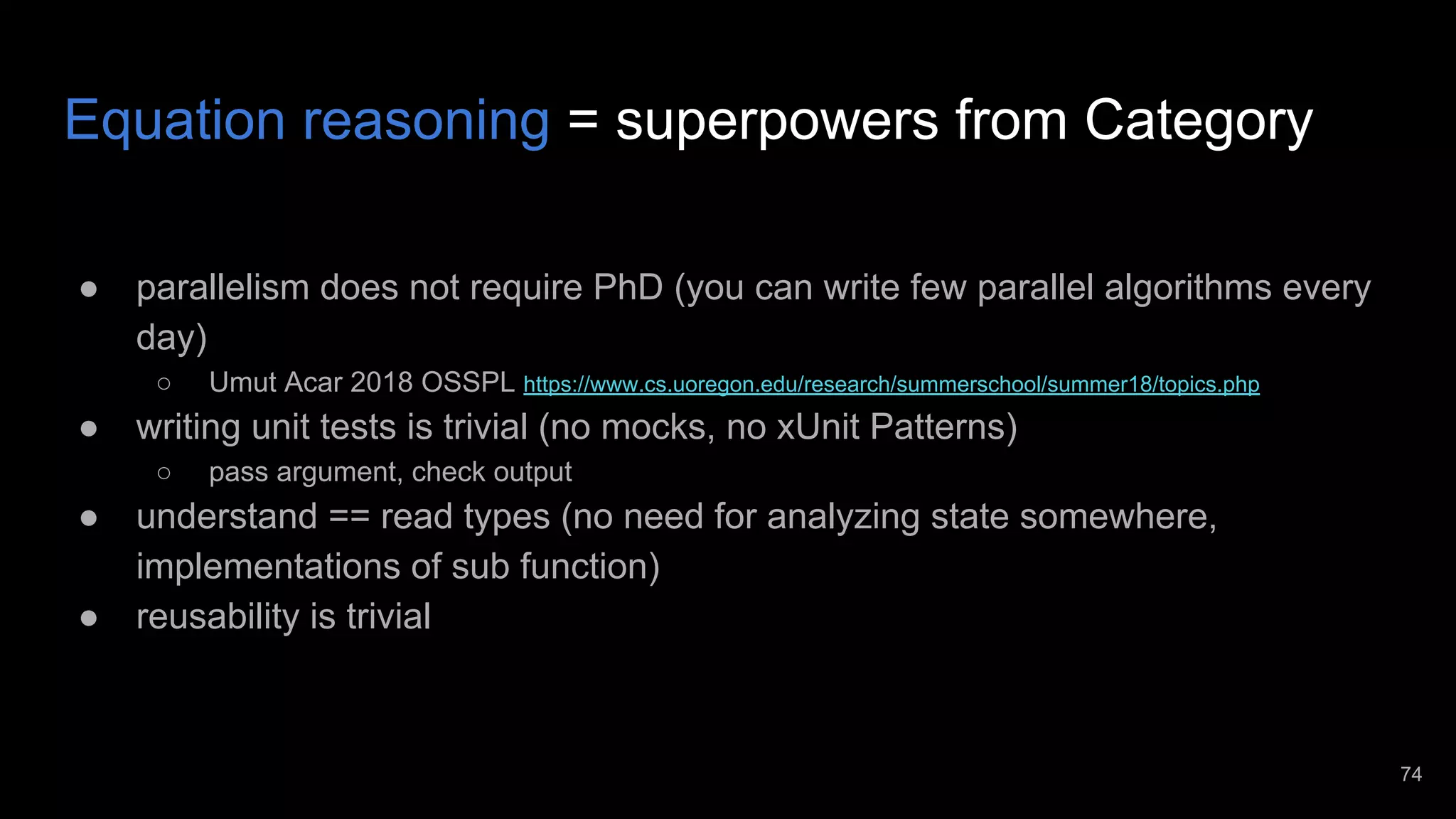 Equation reasoning = superpowers from Category ● parallelism does not require PhD (you can write few parallel algorithms every day) ○ Umut Acar 2018 OSSPL https://www.cs.uoregon.edu/research/summerschool/summer18/topics.php ● writing unit tests is trivial (no mocks, no xUnit Patterns) ○ pass argument, check output ● understand == read types (no need for analyzing state somewhere, implementations of sub function) ● reusability is trivial 74 