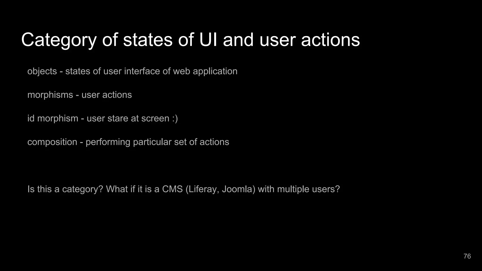 Category of states of UI and user actions objects - states of user interface of web application morphisms - user actions id morphism - user stare at screen :) composition - performing particular set of actions Is this a category? What if it is a CMS (Liferay, Joomla) with multiple users? 76 