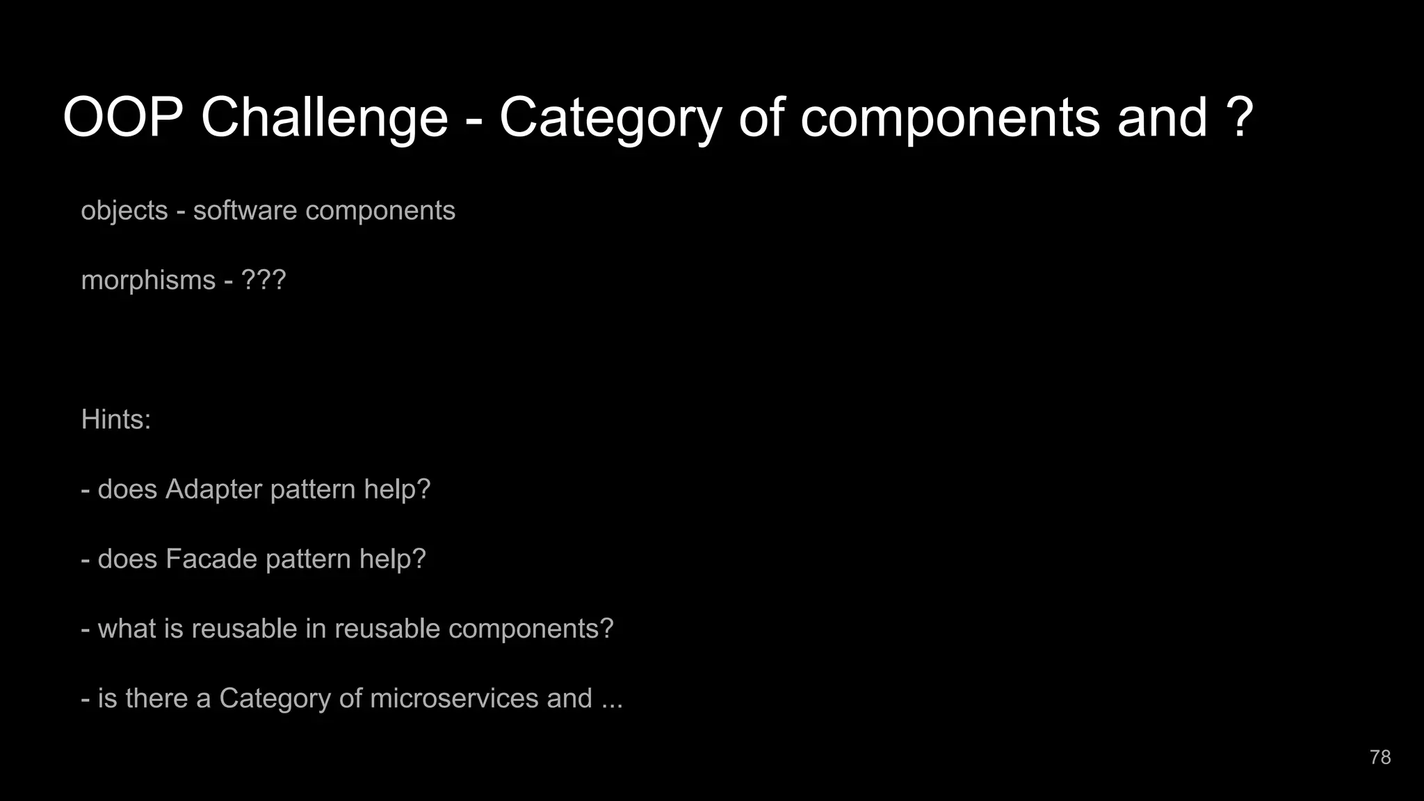 OOP Challenge - Category of components and ? objects - software components morphisms - ??? Hints: - does Adapter pattern help? - does Facade pattern help? - what is reusable in reusable components? - is there a Category of microservices and ... 78 