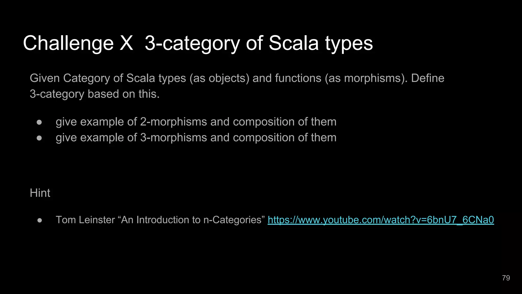 Challenge X 3-category of Scala types Given Category of Scala types (as objects) and functions (as morphisms). Define 3-category based on this. ● give example of 2-morphisms and composition of them ● give example of 3-morphisms and composition of them Hint ● Tom Leinster “An Introduction to n-Categories” https://www.youtube.com/watch?v=6bnU7_6CNa0 79 