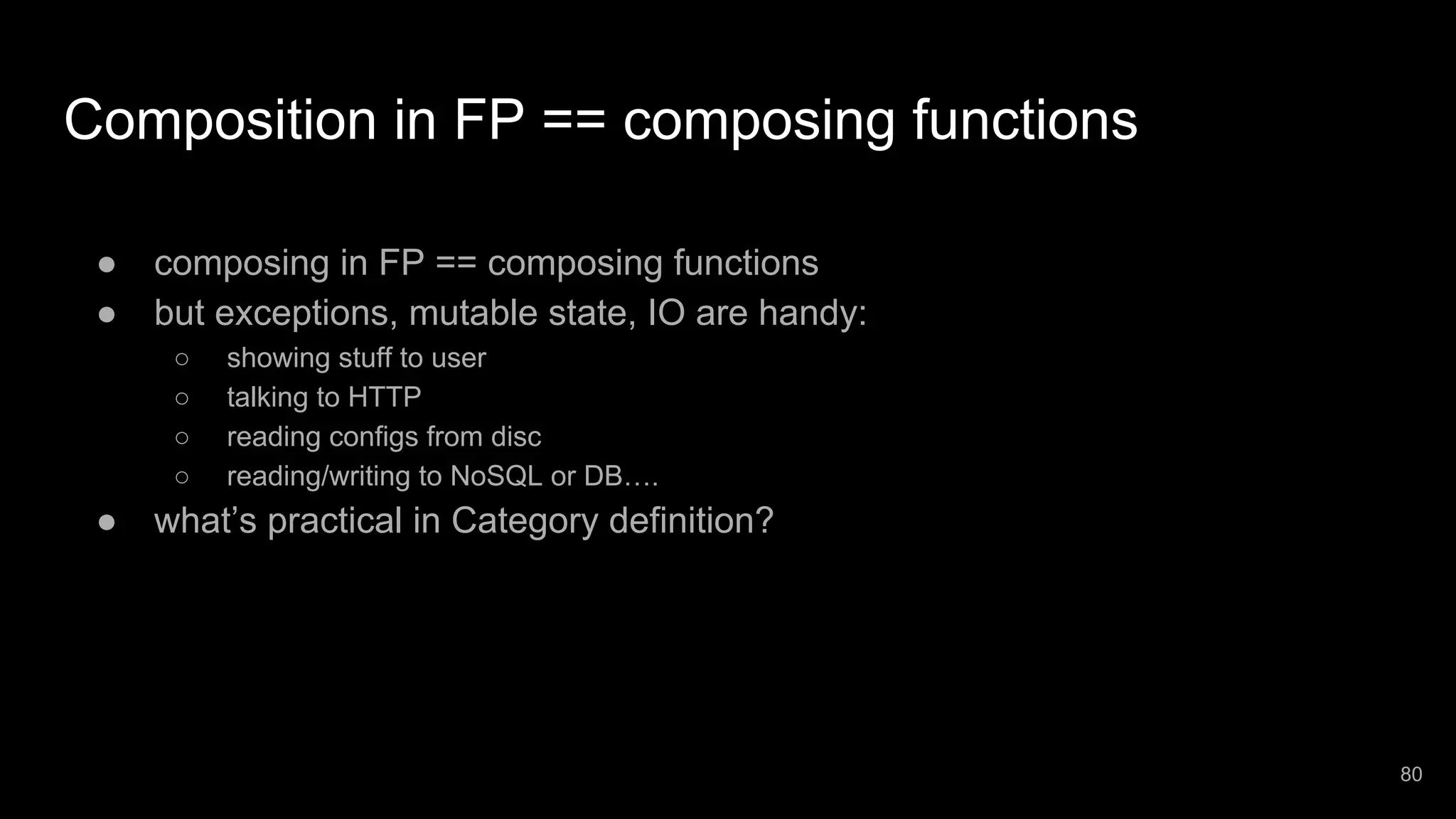 Composition in FP == composing functions ● composing in FP == composing functions ● but exceptions, mutable state, IO are handy: ○ showing stuff to user ○ talking to HTTP ○ reading configs from disc ○ reading/writing to NoSQL or DB…. ● what’s practical in Category definition? 80 