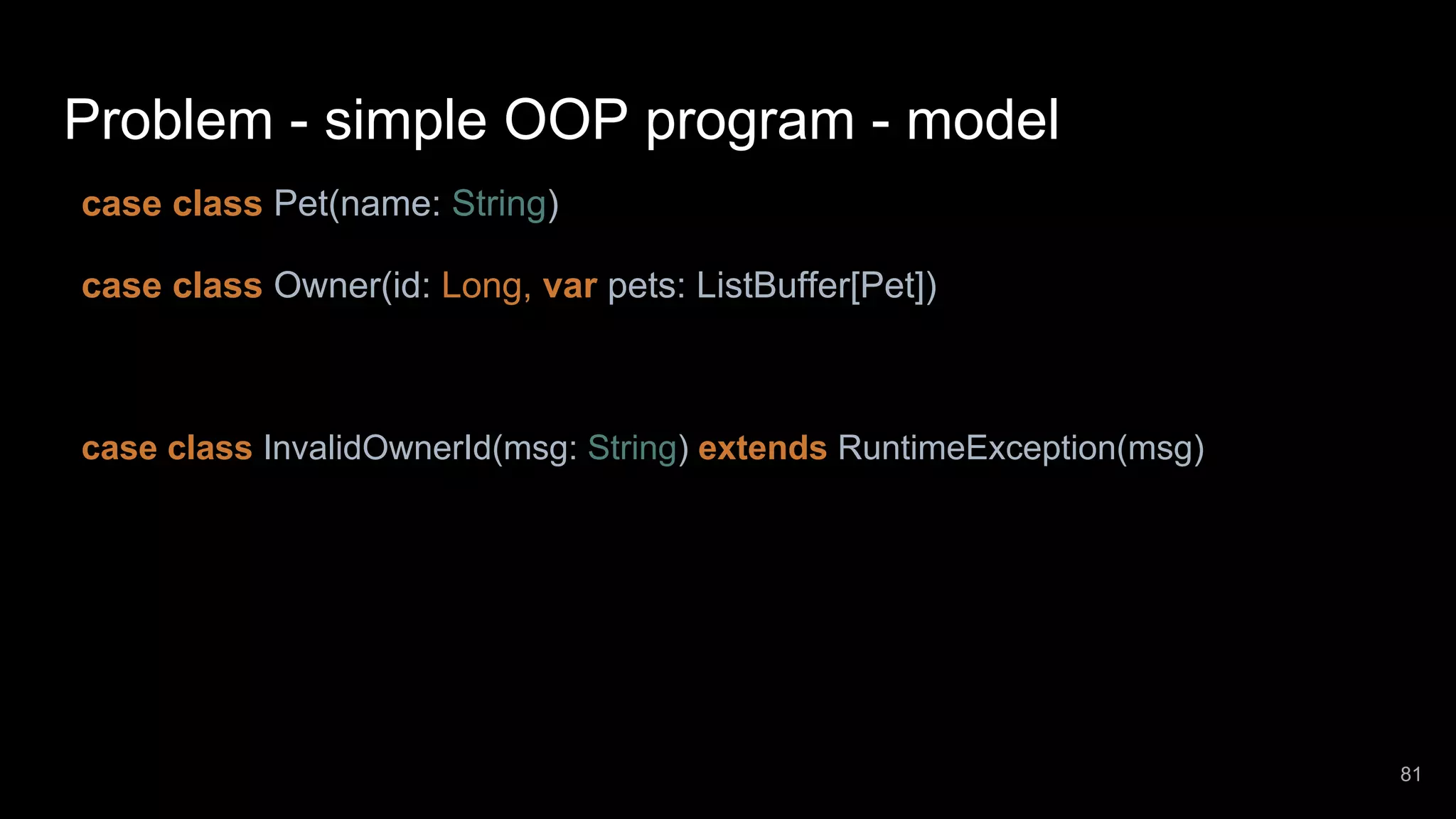Problem - simple OOP program - model case class Pet(name: String) case class Owner(id: Long, var pets: ListBuffer[Pet]) case class InvalidOwnerId(msg: String) extends RuntimeException(msg) 81 