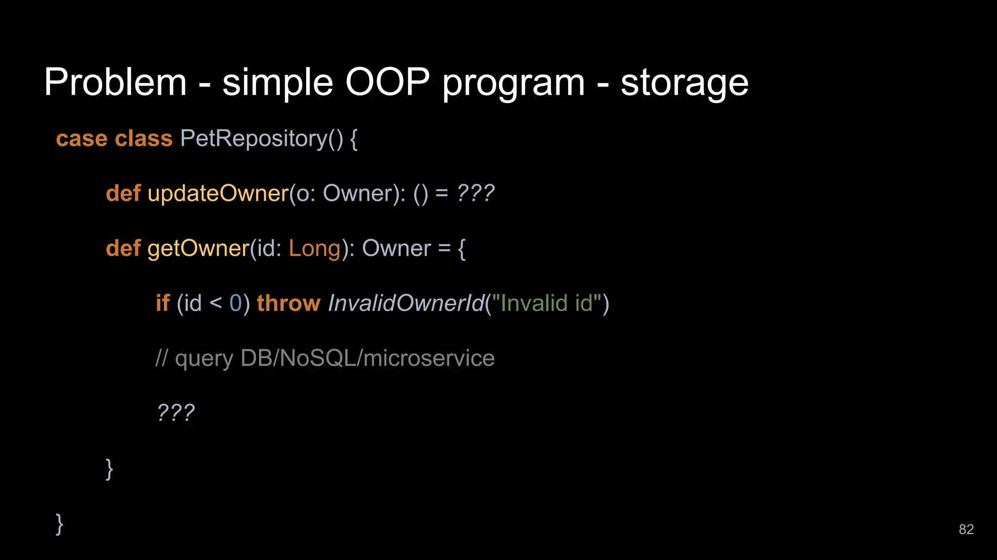 Problem - simple OOP program - storage case class PetRepository() { def updateOwner(o: Owner): () = ??? def getOwner(id: Long): Owner = { if (id < 0) throw InvalidOwnerId("Invalid id") // query DB/NoSQL/microservice ??? } } 82 