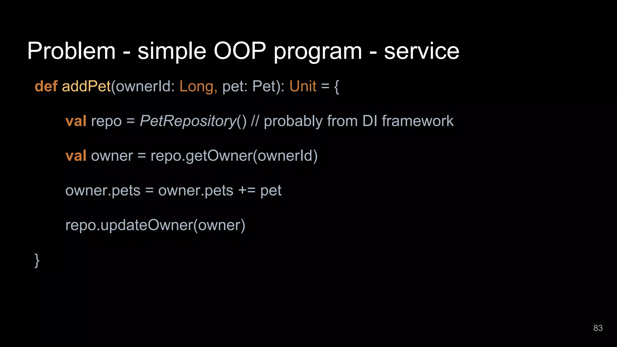 Problem - simple OOP program - service def addPet(ownerId: Long, pet: Pet): Unit = { val repo = PetRepository() // probably from DI framework val owner = repo.getOwner(ownerId) owner.pets = owner.pets += pet repo.updateOwner(owner) } 83 