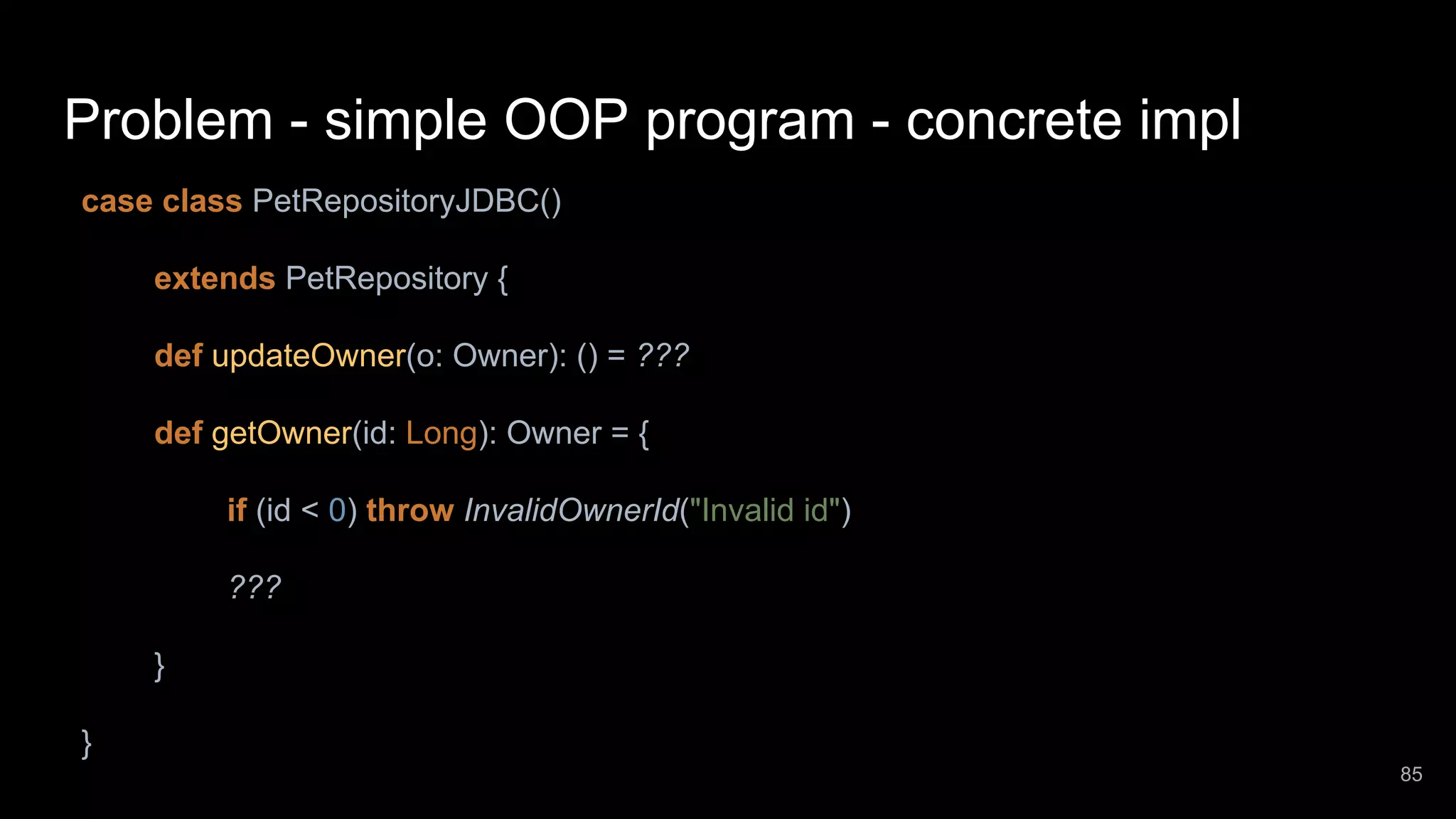 Problem - simple OOP program - concrete impl case class PetRepositoryJDBC() extends PetRepository { def updateOwner(o: Owner): () = ??? def getOwner(id: Long): Owner = { if (id < 0) throw InvalidOwnerId("Invalid id") ??? } } 85 