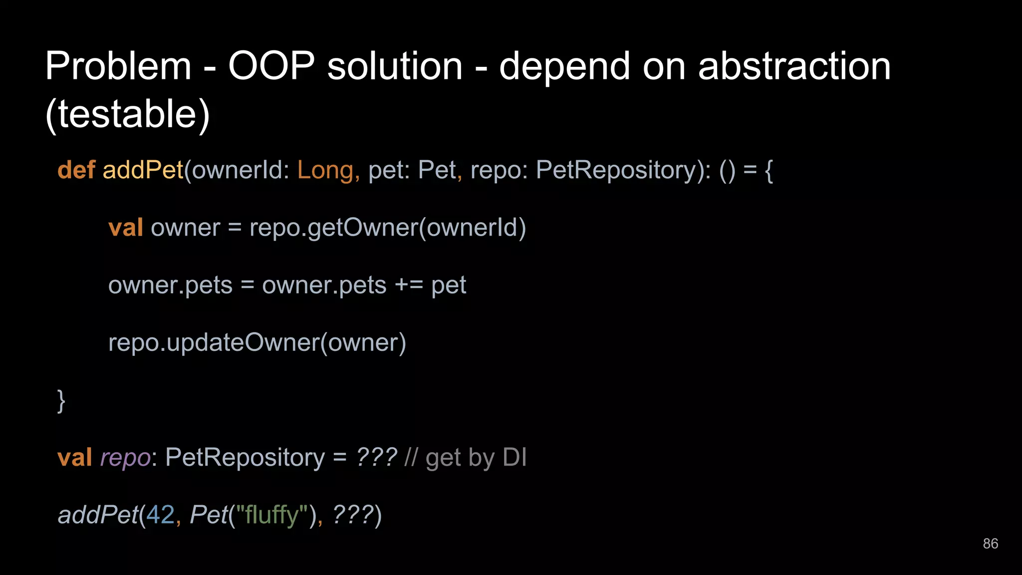 Problem - OOP solution - depend on abstraction (testable) def addPet(ownerId: Long, pet: Pet, repo: PetRepository): () = { val owner = repo.getOwner(ownerId) owner.pets = owner.pets += pet repo.updateOwner(owner) } val repo: PetRepository = ??? // get by DI addPet(42, Pet("fluffy"), ???) 86 