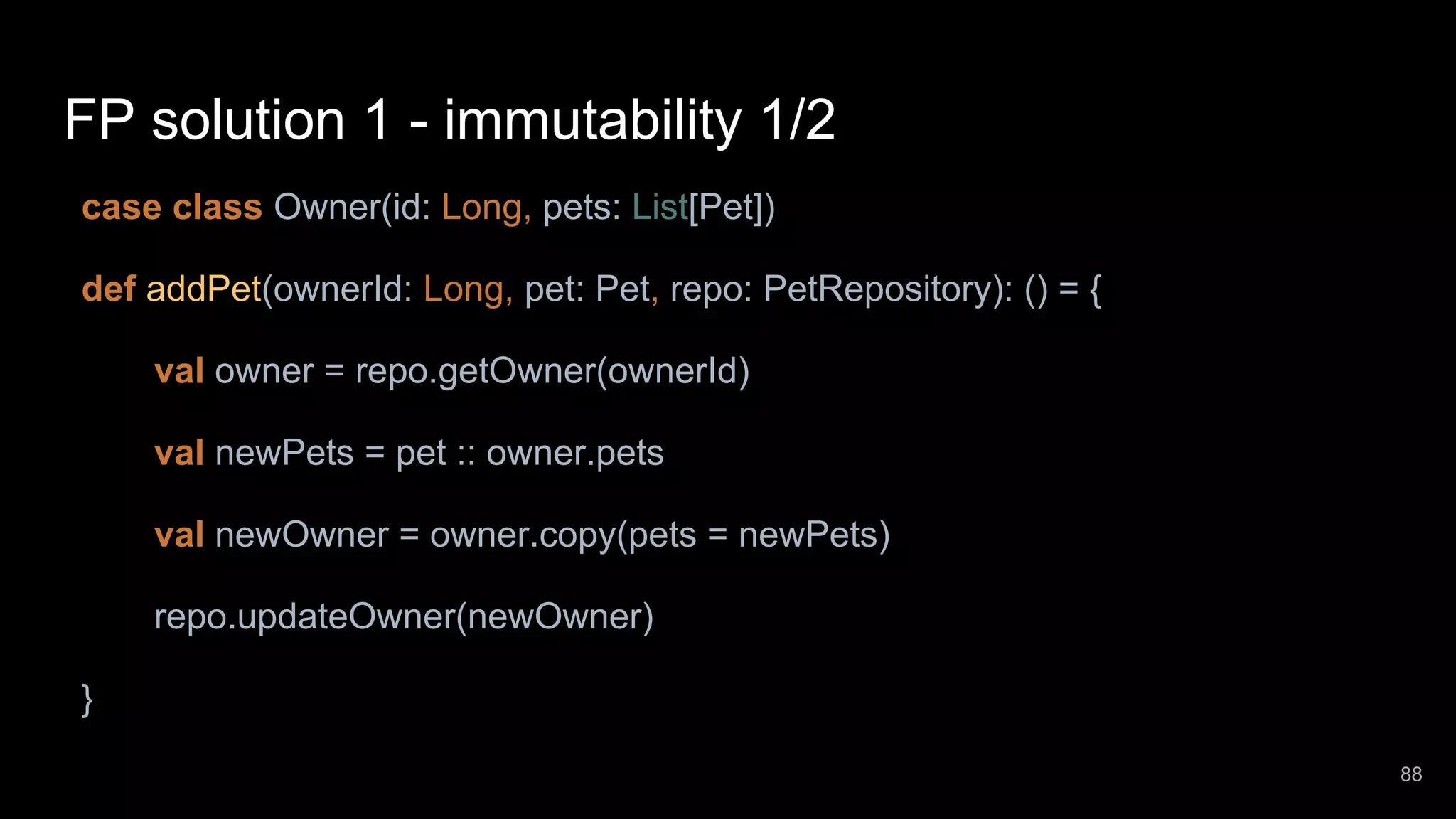 FP solution 1 - immutability 1/2 case class Owner(id: Long, pets: List[Pet]) def addPet(ownerId: Long, pet: Pet, repo: PetRepository): () = { val owner = repo.getOwner(ownerId) val newPets = pet :: owner.pets val newOwner = owner.copy(pets = newPets) repo.updateOwner(newOwner) } 88 