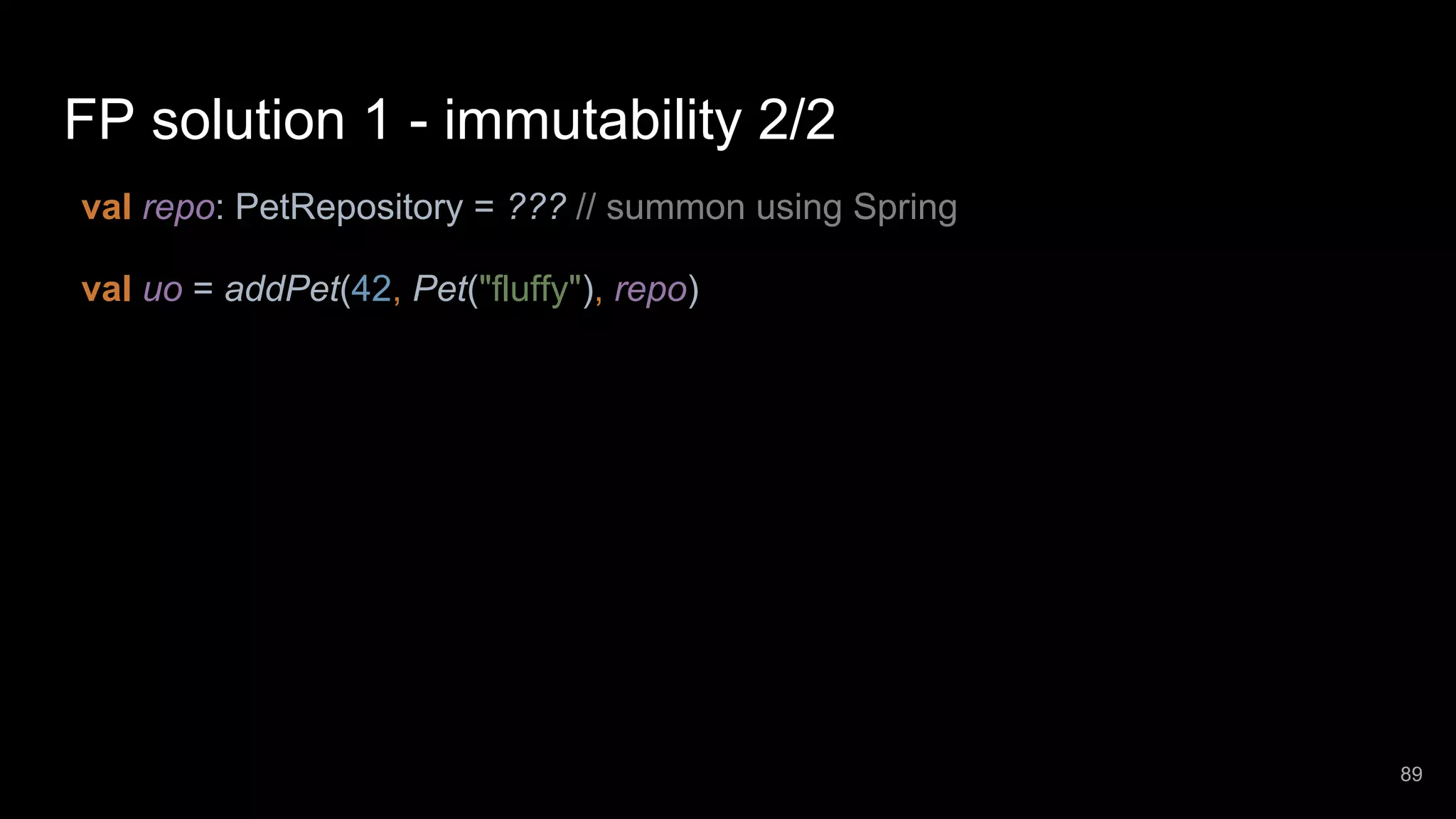 FP solution 1 - immutability 2/2 val repo: PetRepository = ??? // summon using Spring val uo = addPet(42, Pet("fluffy"), repo) 89 