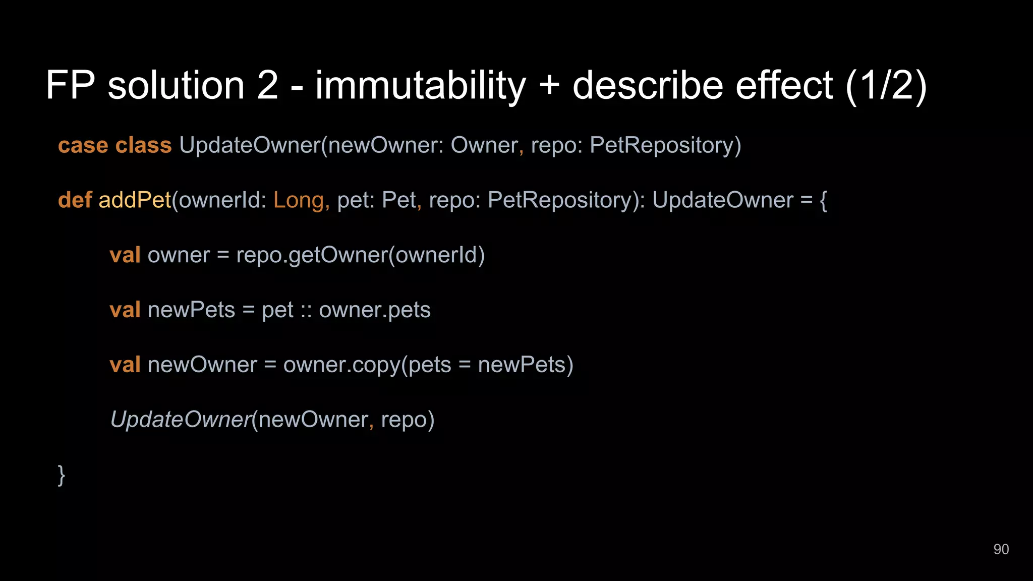 FP solution 2 - immutability + describe effect (1/2) case class UpdateOwner(newOwner: Owner, repo: PetRepository) def addPet(ownerId: Long, pet: Pet, repo: PetRepository): UpdateOwner = { val owner = repo.getOwner(ownerId) val newPets = pet :: owner.pets val newOwner = owner.copy(pets = newPets) UpdateOwner(newOwner, repo) } 90 