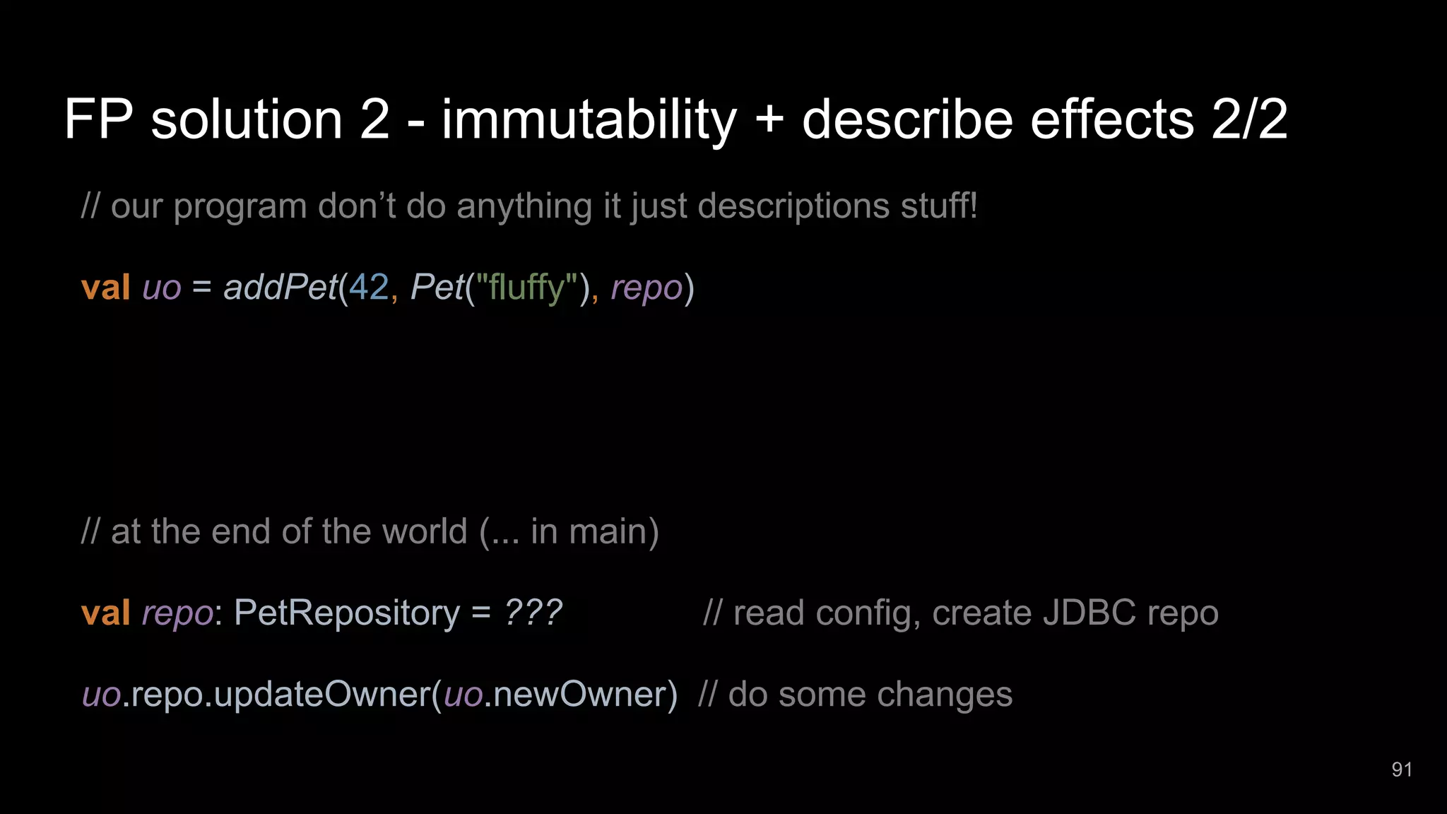 FP solution 2 - immutability + describe effects 2/2 // our program don’t do anything it just descriptions stuff! val uo = addPet(42, Pet("fluffy"), repo) // at the end of the world (... in main) val repo: PetRepository = ??? // read config, create JDBC repo uo.repo.updateOwner(uo.newOwner) // do some changes 91 