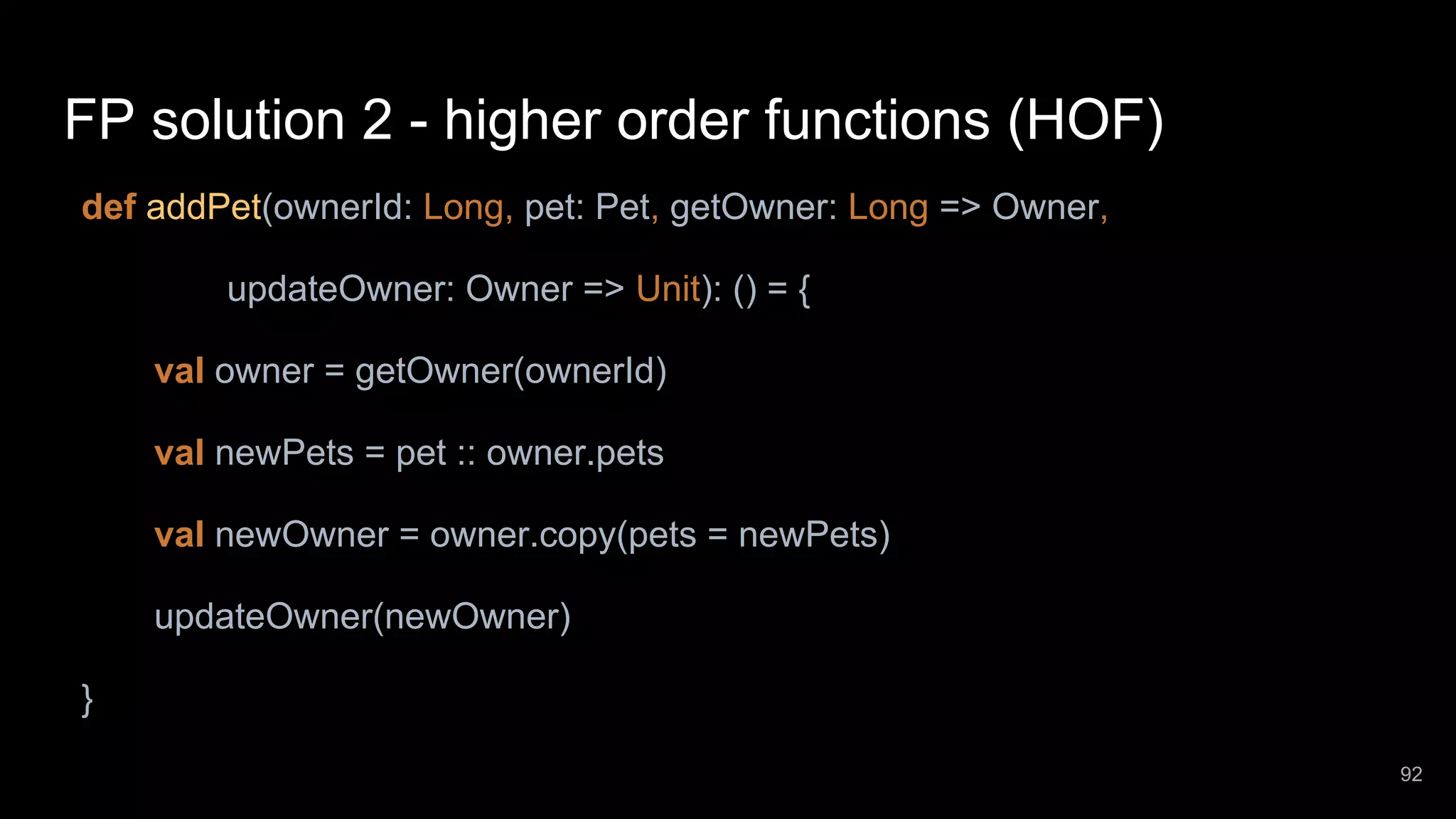 FP solution 2 - higher order functions (HOF) def addPet(ownerId: Long, pet: Pet, getOwner: Long => Owner, updateOwner: Owner => Unit): () = { val owner = getOwner(ownerId) val newPets = pet :: owner.pets val newOwner = owner.copy(pets = newPets) updateOwner(newOwner) } 92 