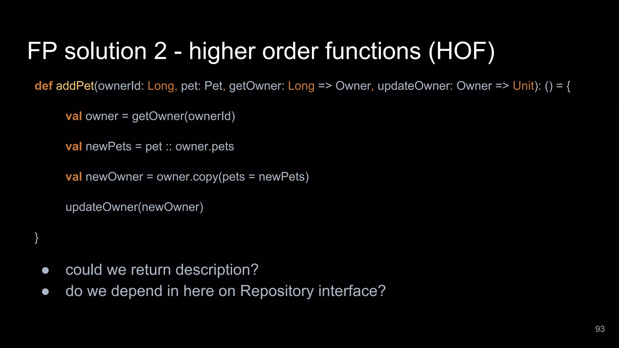 FP solution 2 - higher order functions (HOF) def addPet(ownerId: Long, pet: Pet, getOwner: Long => Owner, updateOwner: Owner => Unit): () = { val owner = getOwner(ownerId) val newPets = pet :: owner.pets val newOwner = owner.copy(pets = newPets) updateOwner(newOwner) } ● could we return description? ● do we depend in here on Repository interface? 93 