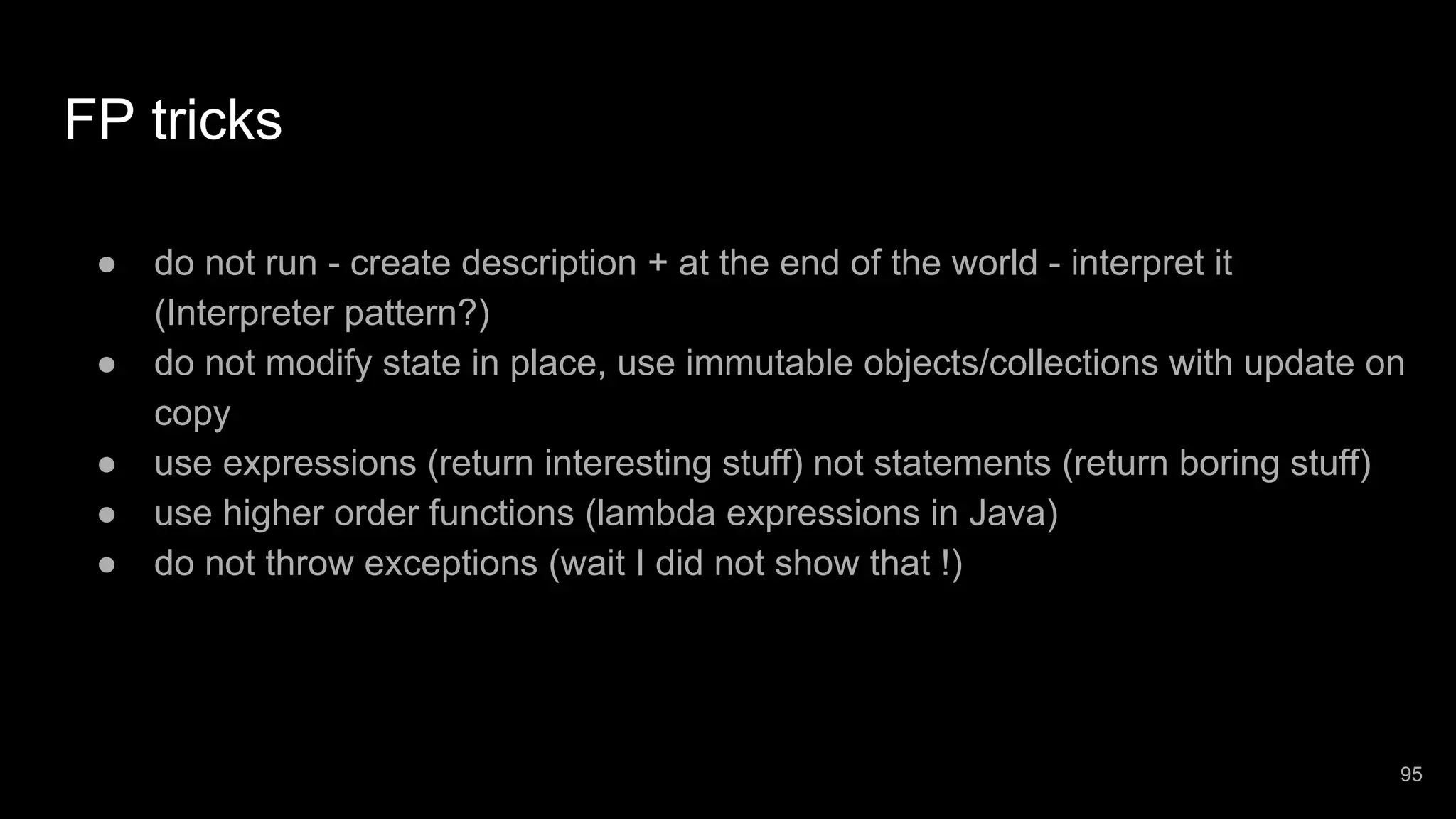 FP tricks ● do not run - create description + at the end of the world - interpret it (Interpreter pattern?) ● do not modify state in place, use immutable objects/collections with update on copy ● use expressions (return interesting stuff) not statements (return boring stuff) ● use higher order functions (lambda expressions in Java) ● do not throw exceptions (wait I did not show that !) 95 