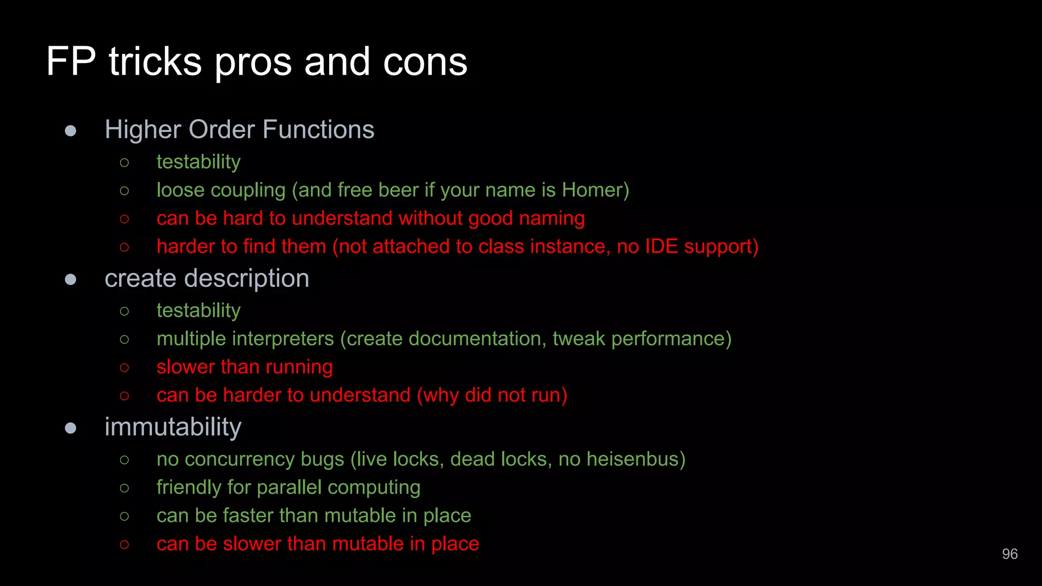 FP tricks pros and cons ● Higher Order Functions ○ testability ○ loose coupling (and free beer if your name is Homer) ○ can be hard to understand without good naming ○ harder to find them (not attached to class instance, no IDE support) ● create description ○ testability ○ multiple interpreters (create documentation, tweak performance) ○ slower than running ○ can be harder to understand (why did not run) ● immutability ○ no concurrency bugs (live locks, dead locks, no heisenbus) ○ friendly for parallel computing ○ can be faster than mutable in place ○ can be slower than mutable in place 96 
