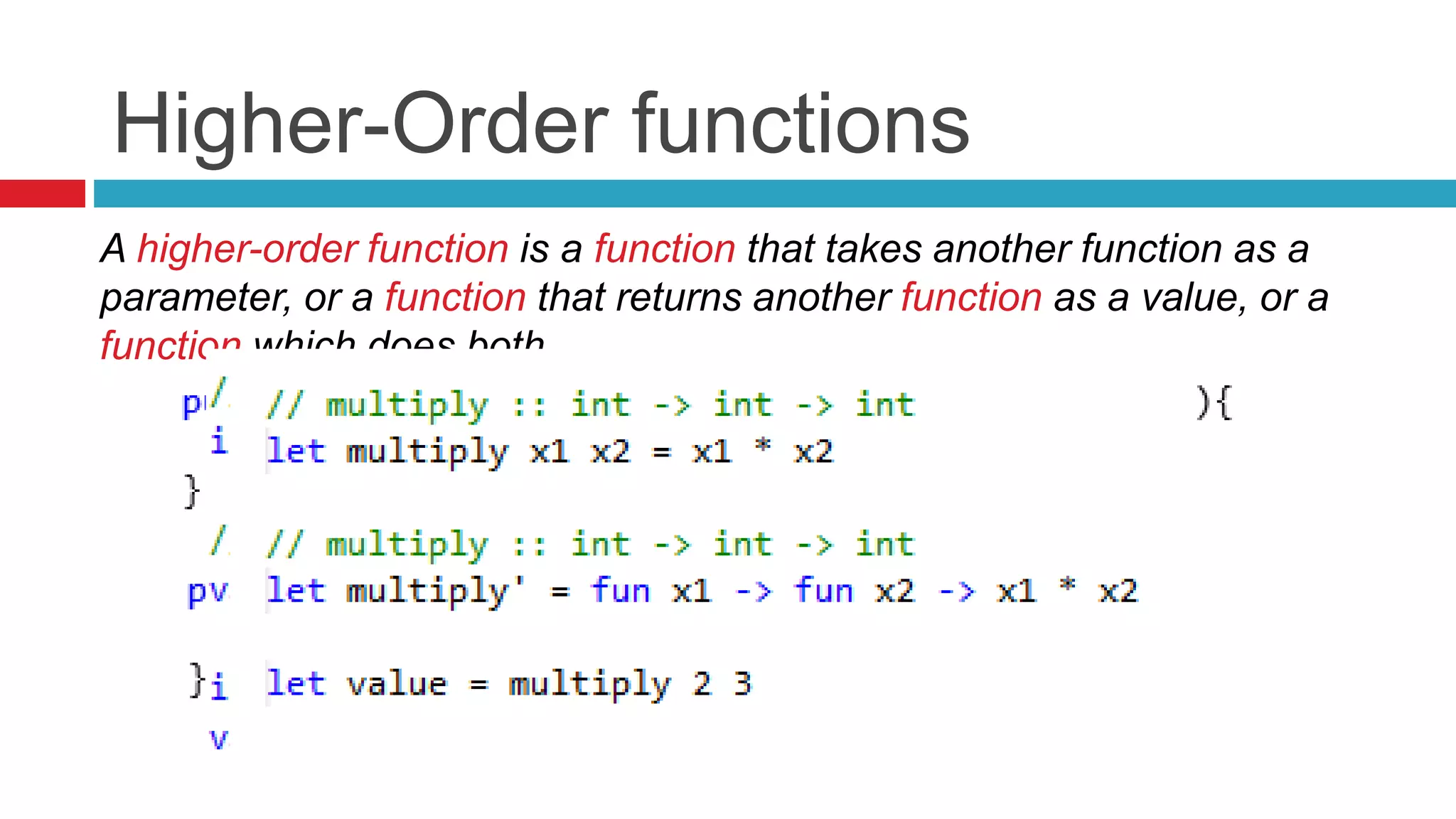 Higher-Order functions 
A higher-order function is a function that takes another function as a 
parameter, or a function that returns another function as a value, or a 
function which does both. 
 