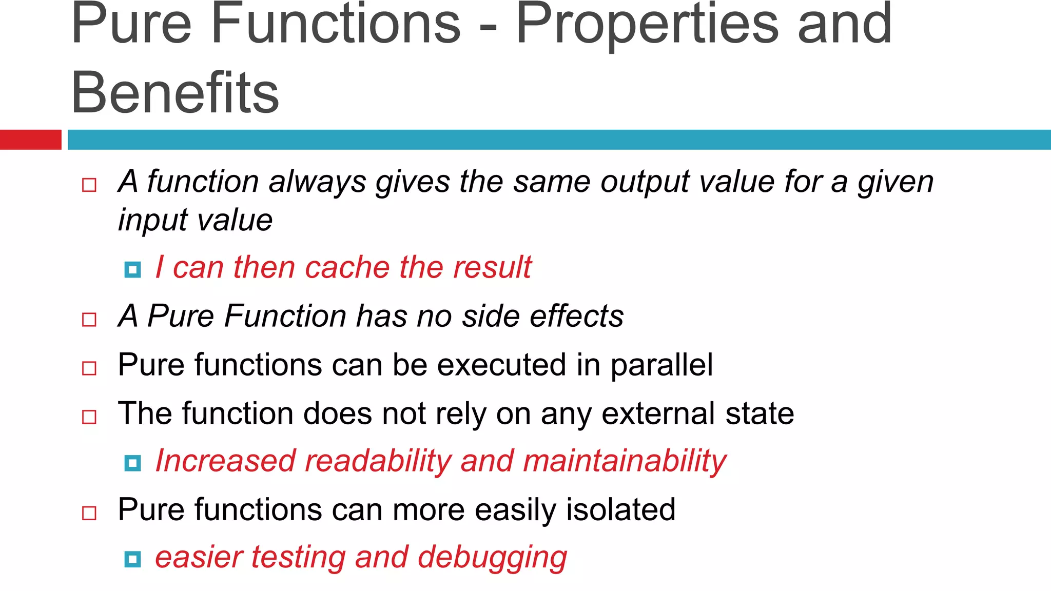 Pure Functions - Properties and 
Benefits 
 A function always gives the same output value for a given 
input value 
 I can then cache the result 
 A Pure Function has no side effects 
 Pure functions can be executed in parallel 
 The function does not rely on any external state 
 Increased readability and maintainability 
 Pure functions can more easily isolated 
 easier testing and debugging 
 