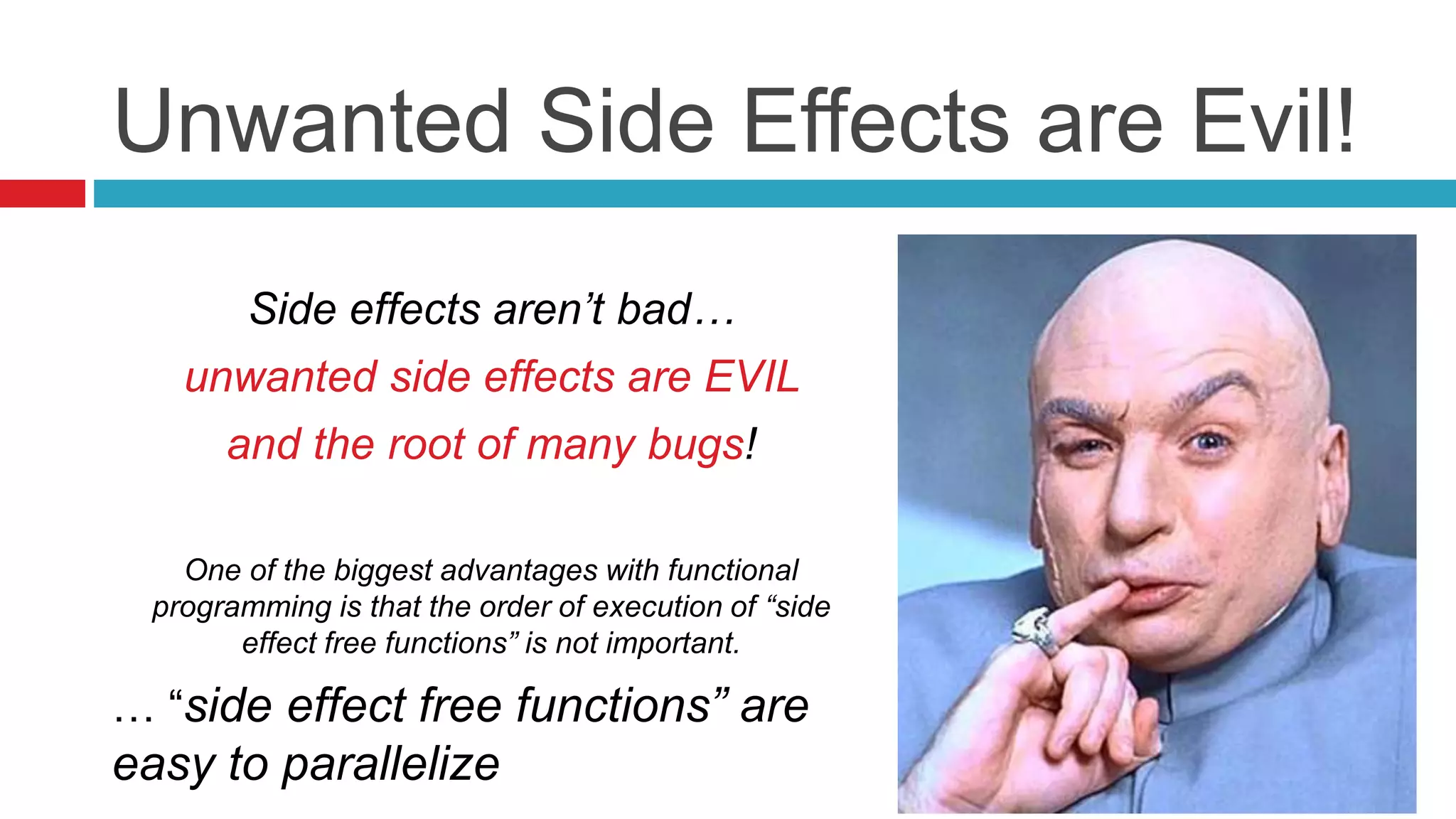 Unwanted Side Effects are Evil! 
Side effects aren’t bad… 
unwanted side effects are EVIL 
and the root of many bugs! 
One of the biggest advantages with functional 
programming is that the order of execution of “side 
effect free functions” is not important. 
… “side effect free functions” are 
easy to parallelize 
 