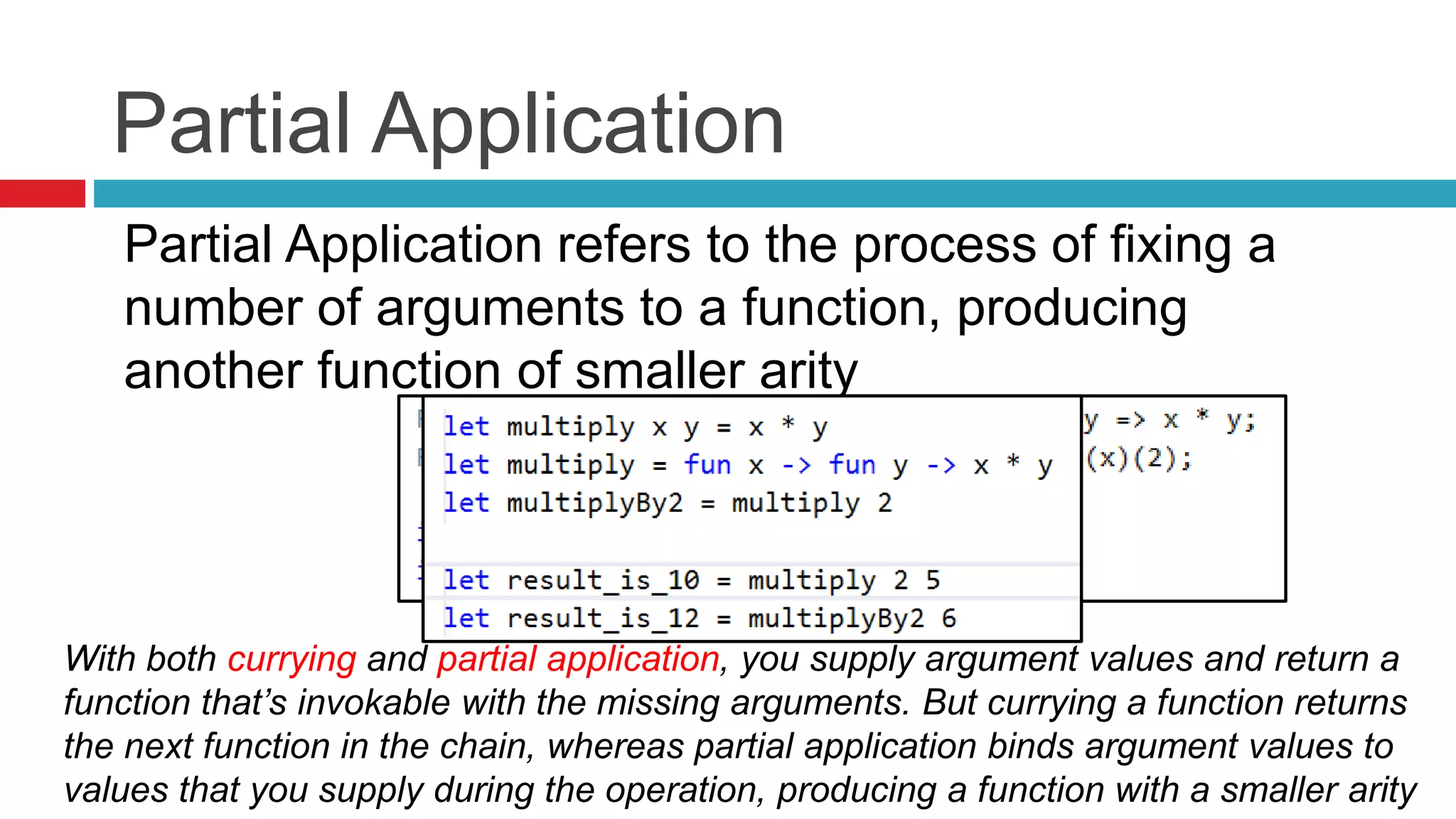 Partial Application 
Partial Application refers to the process of fixing a 
number of arguments to a function, producing 
another function of smaller arity 
With both currying and partial application, you supply argument values and return a 
function that’s invokable with the missing arguments. But currying a function returns 
the next function in the chain, whereas partial application binds argument values to 
values that you supply during the operation, producing a function with a smaller arity 
 
