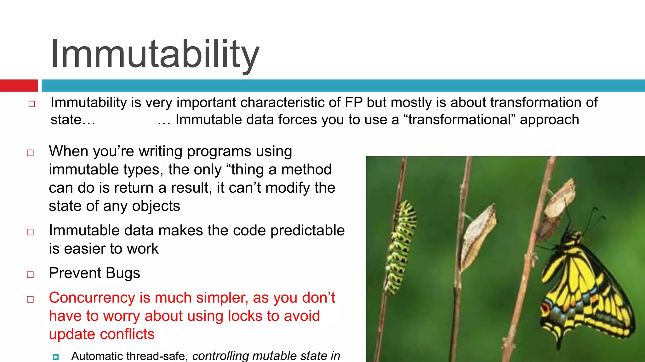 Immutability 
 Immutability is very important characteristic of FP but mostly is about transformation of 
state… … Immutable data forces you to use a “transformational” approach 
 When you’re writing programs using 
immutable types, the only “thing a method 
can do is return a result, it can’t modify the 
state of any objects 
 Immutable data makes the code predictable 
is easier to work 
 Prevent Bugs 
 Concurrency is much simpler, as you don’t 
have to worry about using locks to avoid 
update conflicts 
 Automatic thread-safe, controlling mutable state in 
 