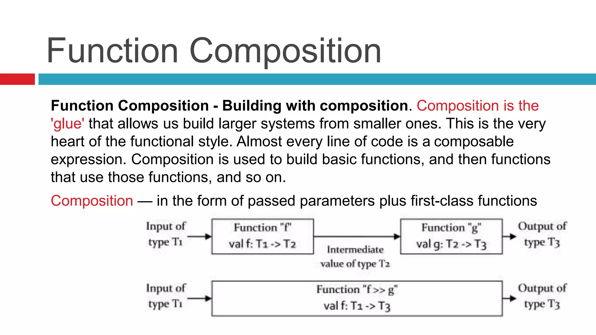 Function Composition 
Function Composition - Building with composition. Composition is the 
'glue' that allows us build larger systems from smaller ones. This is the very 
heart of the functional style. Almost every line of code is a composable 
expression. Composition is used to build basic functions, and then functions 
that use those functions, and so on. 
Composition — in the form of passed parameters plus first-class functions 
 