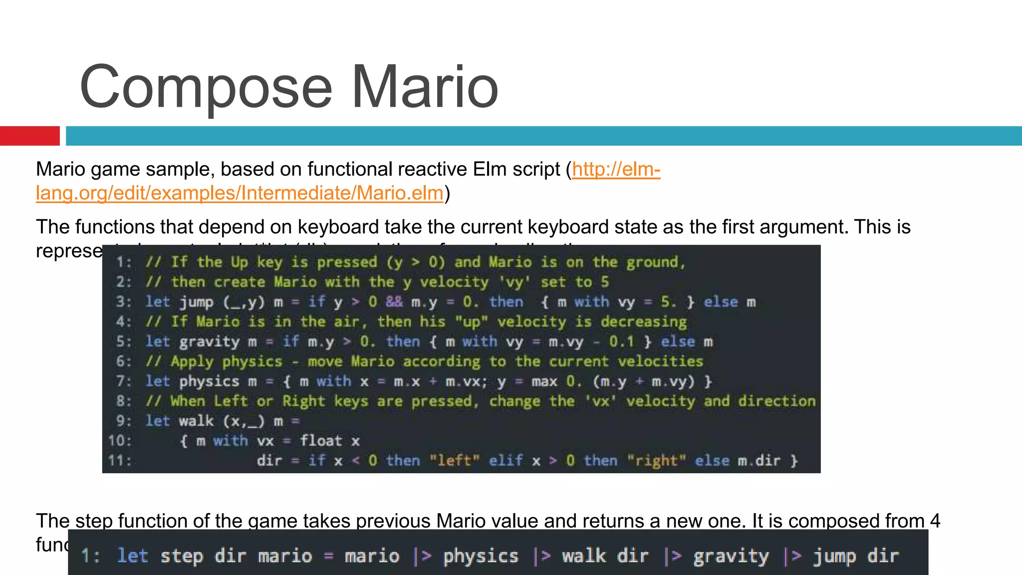 Compose Mario 
Mario game sample, based on functional reactive Elm script (http://elm-lang. 
org/edit/examples/Intermediate/Mario.elm) 
The functions that depend on keyboard take the current keyboard state as the first argument. This is 
represented as a tuple int*int (dir) consisting of x and y directions. 
The step function of the game takes previous Mario value and returns a new one. It is composed from 4 
functions that represent different aspects of the game. 
 