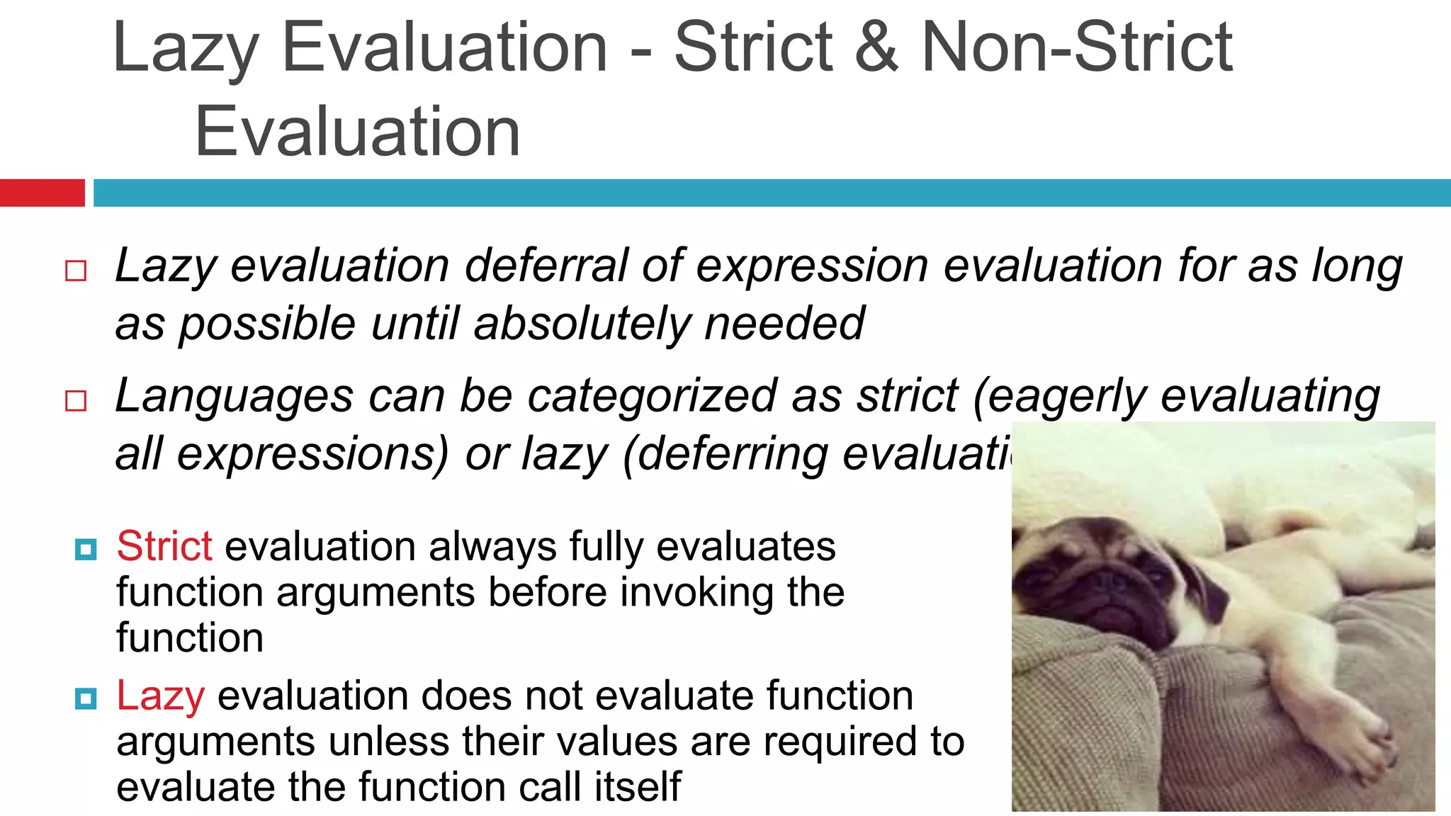 Lazy Evaluation - Strict & Non-Strict 
Evaluation 
 Lazy evaluation deferral of expression evaluation for as long 
as possible until absolutely needed 
 Languages can be categorized as strict (eagerly evaluating 
all expressions) or lazy (deferring evaluation) 
 Strict evaluation always fully evaluates 
function arguments before invoking the 
function 
 Lazy evaluation does not evaluate function 
arguments unless their values are required to 
evaluate the function call itself 
 