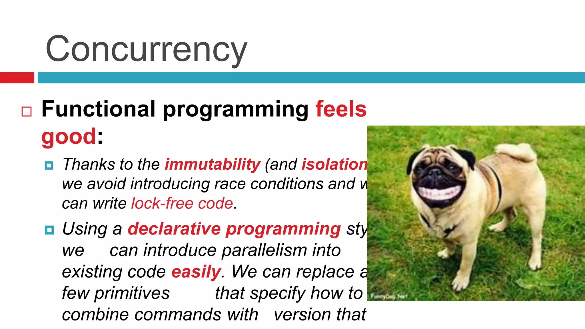 Concurrency 
 Functional programming feels 
good: 
 Thanks to the immutability (and isolation), 
we avoid introducing race conditions and we 
can write lock-free code. 
 Using a declarative programming style 
we can introduce parallelism into 
existing code easily. We can replace a 
few primitives that specify how to 
combine commands with version that 
executes commands in parallel 
 
