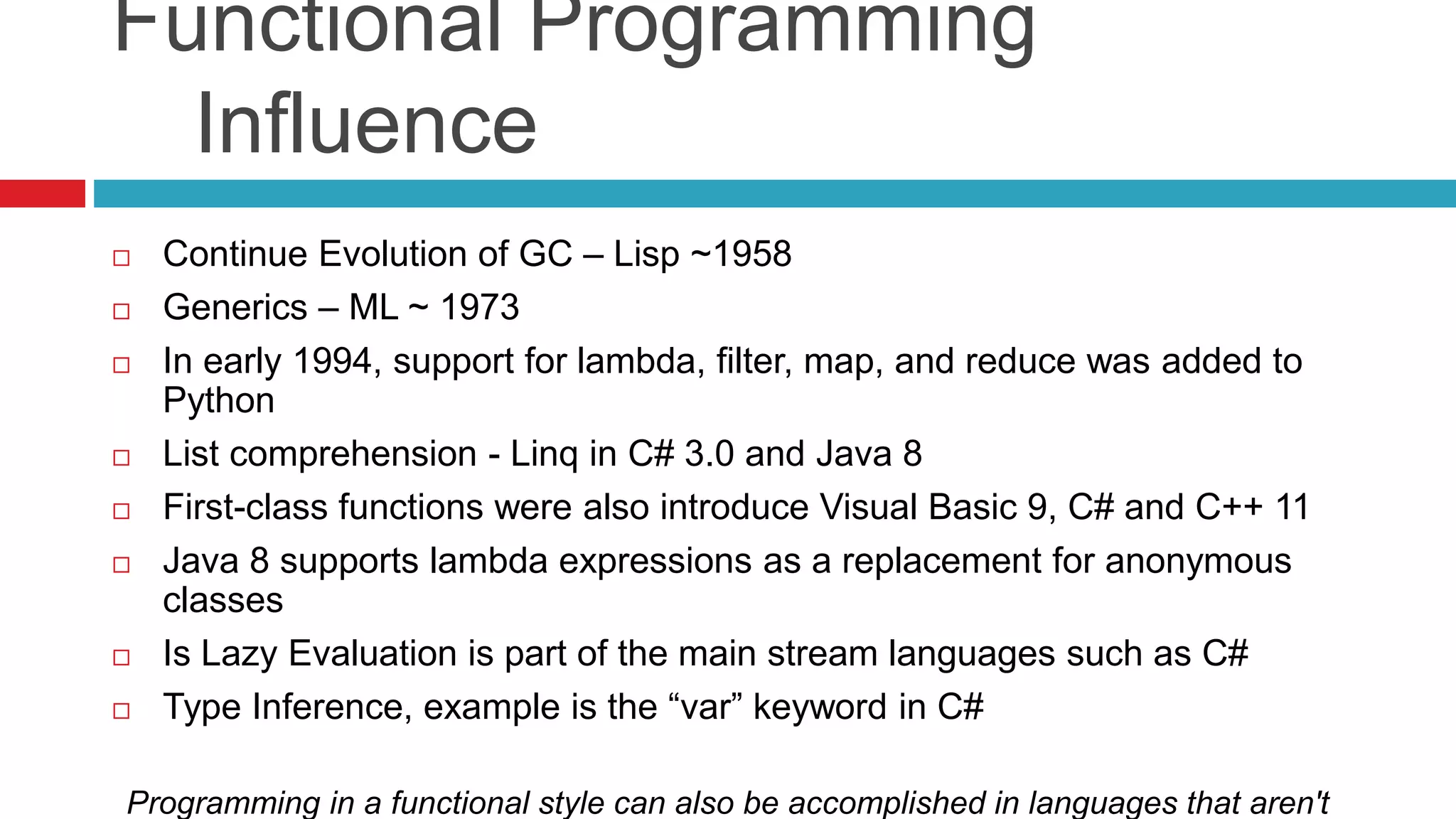 Functional Programming 
Influence 
 Continue Evolution of GC – Lisp ~1958 
 Generics – ML ~ 1973 
 In early 1994, support for lambda, filter, map, and reduce was added to 
Python 
 List comprehension - Linq in C# 3.0 and Java 8 
 First-class functions were also introduce Visual Basic 9, C# and C++ 11 
 Java 8 supports lambda expressions as a replacement for anonymous 
classes 
 Is Lazy Evaluation is part of the main stream languages such as C# 
 Type Inference, example is the “var” keyword in C# 
Programming in a functional style can also be accomplished in languages that aren't 
 