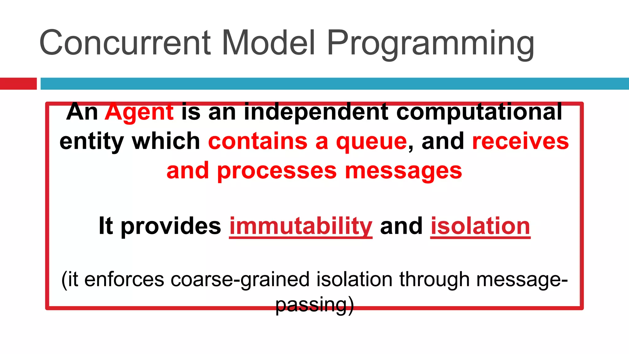 Concurrent Model Programming 
An Agent is an independent computational 
entity which contains a queue, and receives 
IMMUTABILITY + 
ISOLATION + 
and processes messages 
DECLARATIVE PROGRAMMING = 
------------------------------------------------ 
It provides immutability and isolation 
BEST CONCURRENT MODEL 
PROGRAMMING 
(it enforces coarse-grained isolation through message-passing) 
 