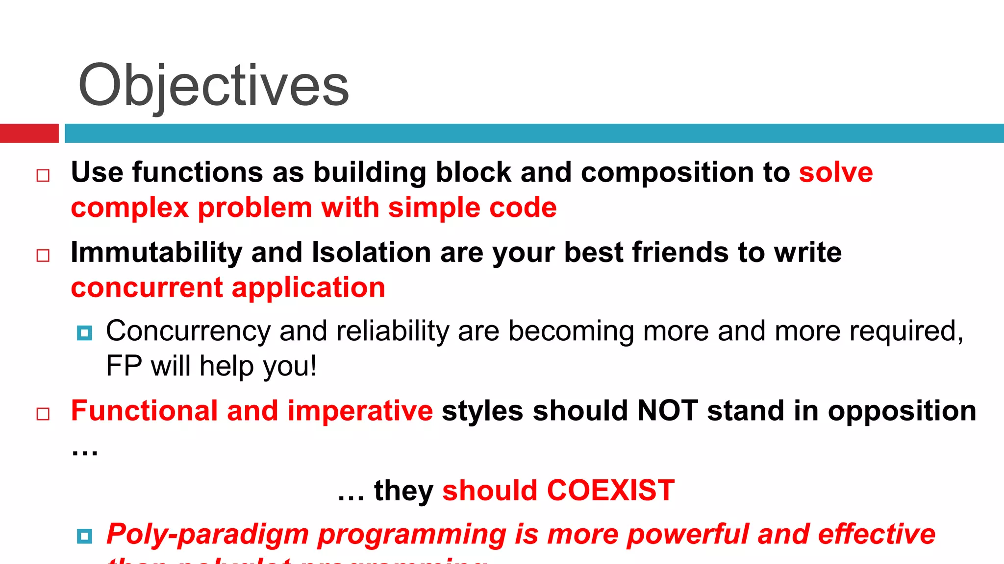 Objectives 
 Use functions as building block and composition to solve 
complex problem with simple code 
 Immutability and Isolation are your best friends to write 
concurrent application 
 Concurrency and reliability are becoming more and more required, 
FP will help you! 
 Functional and imperative styles should NOT stand in opposition 
… 
… they should COEXIST 
 Poly-paradigm programming is more powerful and effective 
than polyglot programming 
 