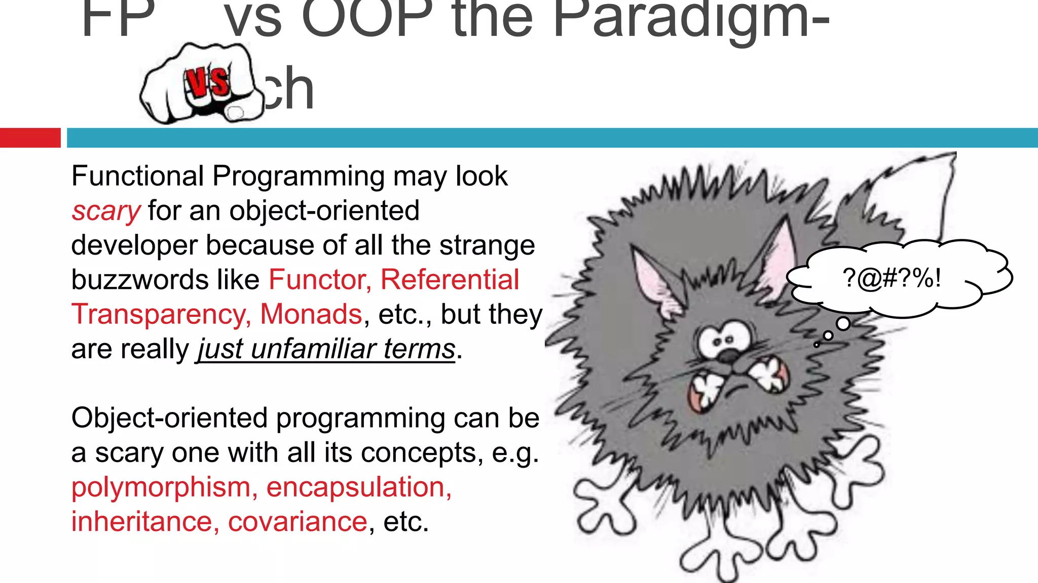 FP vs OOP the Paradigm- 
Switch 
Functional Programming may look 
scary for an object-oriented 
developer because of all the strange 
buzzwords like Functor, Referential 
Transparency, Monads, etc., but they 
are really just unfamiliar terms. 
Object-oriented programming can be 
a scary one with all its concepts, e.g. 
polymorphism, encapsulation, 
inheritance, covariance, etc. 
?@#?%! 
 