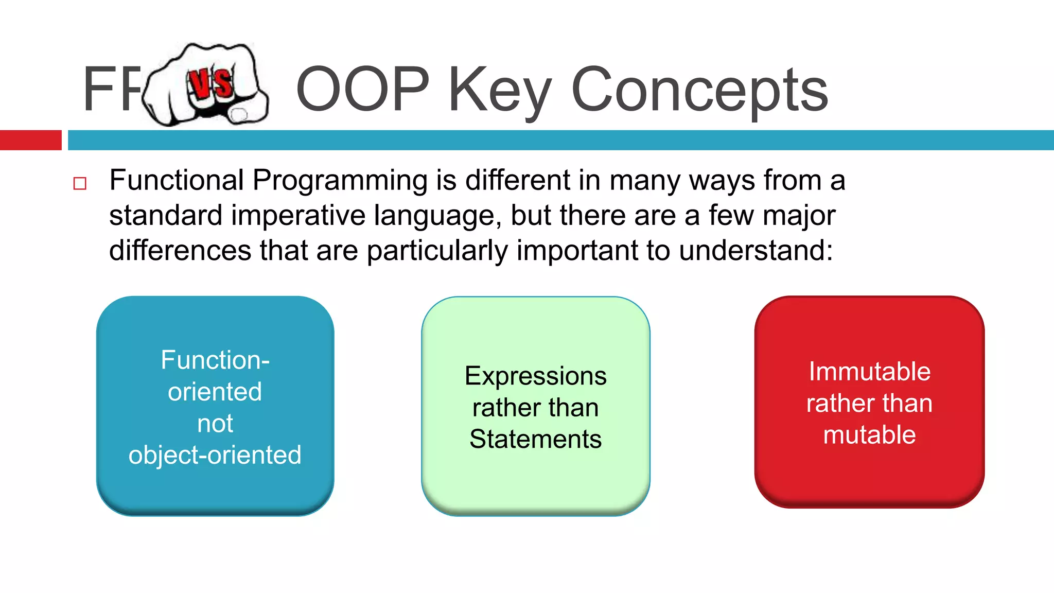 FP OOP Key Concepts 
 Functional Programming is different in many ways from a 
standard imperative language, but there are a few major 
differences that are particularly important to understand: 
Function-oriented 
not 
object-oriented 
Expressions 
rather than 
Statements 
Immutable 
rather than 
mutable 
 